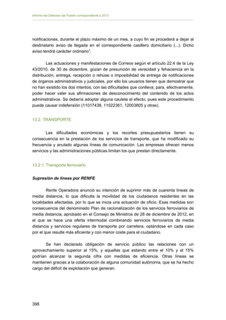 Informe del Defensor del Pueblo correspondiente a 2013

notificaciones, durante el plazo máximo de un mes, a cuyo fin se procederá a dejar al
destinatario aviso de llegada en el correspondiente casillero domiciliario (...). Dicho
aviso tendrá carácter ordinario”.
Las actuaciones y manifestaciones de Correos según el artículo 22.4 de la Ley
43/2010, de 30 de diciembre, gozan de presunción de veracidad y fehaciencia en la
distribución, entrega, recepción o rehúse o imposibilidad de entrega de notificaciones
de órganos administrativos y judiciales, por ello los usuarios tienen que demostrar que
no han existido los dos intentos, con las dificultades que conlleva, para, efectivamente,
poder hacer valer sus afirmaciones de desconocimiento del contenido de los actos
administrativos. Se debería adoptar alguna cautela al efecto, pues este procedimiento
puede causar indefensión (11017438, 11022361, 12003805 y otras).
13.2. TRANSPORTE
Las dificultades económicas y los recortes presupuestarios tienen su
consecuencia en la prestación de los servicios de transporte, que ha modificado su
frecuencia y anulado algunas líneas de comunicación. Las empresas ofrecen menos
servicios y las administraciones públicas limitan los que prestan directamente.
13.2.1. Transporte ferroviario
Supresión de líneas por RENFE
Renfe Operadora anunció su intención de suprimir más de cuarenta líneas de
media distancia, lo que dificulta la movilidad de los ciudadanos residentes en las
localidades afectadas, por lo que se inicia una actuación de oficio. Esas medidas son
consecuencia del denominado Plan de racionalización de los servicios ferroviarios de
media distancia, aprobado en el Consejo de Ministros de 28 de diciembre de 2012, en
el que se hace una oferta intermodal combinando servicios ferroviarios de media
distancia y servicios regulares de transporte por carretera, optándose en cada caso
por el que resulte más eficiente y con menor coste para el ciudadano.
Se han declarado obligación de servicio público las relaciones con un
aprovechamiento superior al 15%, y aquellas que estando entre el 10% y el 15%
podrían alcanzar la segunda cifra con medidas de eficiencia. Otras líneas se
mantienen gracias a la colaboración de alguna comunidad autónoma, que se ha hecho
cargo del déficit de explotación que generan.

398 


 