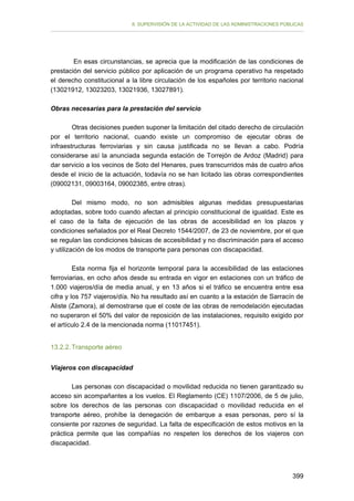 II. SUPERVISIÓN DE LA ACTIVIDAD DE LAS ADMINISTRACIONES PÚBLICAS

En esas circunstancias, se aprecia que la modificación de las condiciones de
prestación del servicio público por aplicación de un programa operativo ha respetado
el derecho constitucional a la libre circulación de los españoles por territorio nacional
(13021912, 13023203, 13021936, 13027891).
Obras necesarias para la prestación del servicio
Otras decisiones pueden suponer la limitación del citado derecho de circulación
por el territorio nacional, cuando existe un compromiso de ejecutar obras de
infraestructuras ferroviarias y sin causa justificada no se llevan a cabo. Podría
considerarse así la anunciada segunda estación de Torrejón de Ardoz (Madrid) para
dar servicio a los vecinos de Soto del Henares, pues transcurridos más de cuatro años
desde el inicio de la actuación, todavía no se han licitado las obras correspondientes
(09002131, 09003164, 09002385, entre otras).
Del mismo modo, no son admisibles algunas medidas presupuestarias
adoptadas, sobre todo cuando afectan al principio constitucional de igualdad. Este es
el caso de la falta de ejecución de las obras de accesibilidad en los plazos y
condiciones señalados por el Real Decreto 1544/2007, de 23 de noviembre, por el que
se regulan las condiciones básicas de accesibilidad y no discriminación para el acceso
y utilización de los modos de transporte para personas con discapacidad.
Esta norma fija el horizonte temporal para la accesibilidad de las estaciones
ferroviarias, en ocho años desde su entrada en vigor en estaciones con un tráfico de
1.000 viajeros/día de media anual, y en 13 años si el tráfico se encuentra entre esa
cifra y los 757 viajeros/día. No ha resultado así en cuanto a la estación de Sarracín de
Aliste (Zamora), al demostrarse que el coste de las obras de remodelación ejecutadas
no superaron el 50% del valor de reposición de las instalaciones, requisito exigido por
el artículo 2.4 de la mencionada norma (11017451).
13.2.2. Transporte aéreo
Viajeros con discapacidad
Las personas con discapacidad o movilidad reducida no tienen garantizado su
acceso sin acompañantes a los vuelos. El Reglamento (CE) 1107/2006, de 5 de julio,
sobre los derechos de las personas con discapacidad o movilidad reducida en el
transporte aéreo, prohíbe la denegación de embarque a esas personas, pero sí la
consiente por razones de seguridad. La falta de especificación de estos motivos en la
práctica permite que las compañías no respeten los derechos de los viajeros con
discapacidad.

399

 