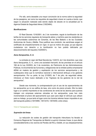 Informe del Defensor del Pueblo correspondiente a 2013

Por ello, sería deseable una mayor concreción de la norma sobre la seguridad
de los pasajeros, así como los requisitos de seguridad a tener en cuenta a bordo, que
según la actuación realizada está siendo objeto de estudio en la actualidad por la
Agencia Estatal de Seguridad Aérea (13023464).
Bonificaciones
El Real Decreto 1316/2001, de 2 de noviembre, regula la bonificación de las
tarifas de los servicios regulares de transporte aéreo y marítimo para los residentes en
las comunidades autónomas de Canarias, de las Illes Balears o de las Ciudades
Autónomas de Ceuta y Melilla. Para justificar esa condición, las aerolíneas exigen el
certificado de empadronamiento en vigor, lo que es motivo de queja, ya que algunos
ciudadanos con derecho a la bonificación no han podido disfrutarla por
desconocimiento del requisito (12255401).
Aena Aeropuertos, S. A.
La entrada en vigor del Real Decreto-ley 13/2010, de 3 de diciembre, que crea
Aena Aeropuertos, S. A., como una sociedad mercantil, de las previstas en el artículo
166 de la Ley 33/2003, de 3 de noviembre, de Patrimonio de las Administraciones
Públicas, le encomienda las funciones y obligaciones de la entidad pública empresarial
AENA en materia de gestión y explotación de los servicios aeroportuarios y de
cualesquiera otras que la normativa nacional o internacional atribuya a los gestores
aeroportuarios. Por su parte, la Ley 21/2003, de 7 de julio, de seguridad aérea,
introduce un título nuevo dedicado a los “Ingresos de los gestores de la red de
aeropuertos”.
Desde ese momento, la contraprestación por el uso de los aparcamientos de
los aeropuertos ya no se califica de tasa, sino como de precio privado. Ello ha dado
lugar a un cambio importante en las condiciones de venta de los abonos para quienes
trabajan con empresas externas ubicadas en los aeropuertos, pues han visto
incrementado el precio del aparcamiento que usan para dejar el vehículo que utilizan
para su trabajo, ya que tanto el lugar como los horarios labores hacen imposible el uso
del transporte público (13010890, 13013318, 13016450, entre otras).
13.2.3. Transporte por carretera
Supresión de líneas
La reducción de costes de gestión del transporte interurbano ha llevado al
Consorcio Regional de Transportes de Madrid a suprimir diversas líneas, lo que afecta
considerablemente a los vecinos de Perales del Río y Getafe, en sus desplazamientos
400 


 