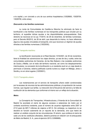 II. SUPERVISIÓN DE LA ACTIVIDAD DE LAS ADMINISTRACIONES PÚBLICAS

a la capital, y en concreto a uno de sus centros hospitalarios (13028683, 13028704,
13028706, entre otras).
Descuento a las familias numerosas
La Junta de Comunidades de Castilla-La Mancha ha eliminado de facto la
bonificación a las familias numerosas en los transportes públicos que circulan por su
territorio, al supeditar dichas ayudas a las disponibilidades presupuestarias. Este
derecho se reconoce en la Ley 17/2010, de 29 de diciembre, de familias numerosas,
pero el Decreto 80/2012, de 26 de abril, que desarrolla la misma, no hace referencia
alguna a las ayudas vinculadas al transporte, sino que reconoce un régimen de ayudas
directas a las familias numerosas (13022930).
13.2.4. Transporte marítimo
La bonificación reconocida en el Real Decreto 1316/2001, de 30 de noviembre,
tiene la finalidad de subvencionar los viajes directos, ya sea de ida y vuelta, entre las
comunidades autónomas de Canarias, de las Illes Balears o las ciudades autónomas
de Ceuta y Melilla, con el resto del territorio nacional, así como los desplazamientos
interinsulares. La concesión de la bonificación a un residente ceutí en un viaje desde la
península a Canarias, estaría justificada cuando tuviera su origen en Málaga, Jerez o
Sevilla y no en otros lugares (12255831).
13.2.5. Transporte urbano
Las reclamaciones por el servicio de transporte urbano están condicionadas
por la escasez de recursos de las administraciones públicas y la aprobación de nuevas
normas, que regulan sus tarifas. La reducción de la frecuencia del servicio y la falta de
sustitución de los elementos que conforman el mismo son un reflejo de la situación.
Metro
La Consejería de Transportes, Infraestructuras y Vivienda de la Comunidad de
Madrid ha acordado el cierre de algunos accesos a estaciones de metro por el
contexto económico existente, pues el número de usuarios registrados entre 2007 al
2112 pasó de 687,7 millones de viajeros a 601,5. Sin embargo, su reapertura no se
decidirá en función solamente de un repunte de la demanda, sino que habrá de
realizar un análisis conjunto de las circunstancias. El ahorro, que conlleva el cierre de
cada uno de los vestíbulos afectados, debería ponerse en relación con el presupuesto
de Metro de Madrid, S. A., para el ejercicio 2013 (12068666).

401

 