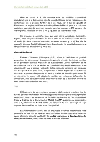 Informe del Defensor del Pueblo correspondiente a 2013

Metro de Madrid, S. A., no considera entre sus funciones la seguridad
ciudadana frente a la delincuencia, sino la seguridad técnica de las instalaciones, de
conformidad con el Decreto 49/1987, de 8 de mayo, por el que se aprueba el
Reglamento de Viajeros del Ferrocarril Metropolitano de Madrid, pese a lo cual, han
contratado servicios de seguridad privada para las mismas, 4.778 cámaras de
videovigilancia colocadas por toda la red y 3 puestos de seguridad de línea.
Sin embargo, la compañía tiene que velar por la comodidad, iluminación,
higiene, orden y seguridad, tanto de los trenes como de las instalaciones con acceso
al público (accesos exteriores, vestíbulos, escaleras, andenes y otros). Por ello, la
compañía Metro de Madrid había contratado dos entidades de seguridad privada para
la vigilancia de las instalaciones (13016780).
Autobuses urbanos
El derecho de acceso al transporte público urbano en condiciones de igualdad
por parte de las personas con discapacidad requiere la adopción de distintas medidas
en las paradas de autobús. Algunas no se ajustan al Real Decreto 1544/2007, de 23
de noviembre, por el que se regulan las condiciones básicas de accesibilidad y no
discriminación para el acceso y utilización de los medios de transporte para personas
con discapacidad. En otros casos, cumpliéndose la citada disposición, los autobuses
no pueden acercarse a las paradas por estar ocupadas por vehículos particulares. El
Ayuntamiento de Madrid está adoptando medidas para solucionar deficiencias de
ambos tipos, pero después de varios años desde el inicio de la actuación, todavía no
lo ha logrado completamente (08020582).
Taxi
El Reglamento de los servicios de transporte público urbano en automóviles de
turismo para la Comunidad de Madrid recoge como infracción grave el incumplimiento
del régimen tarifario. La Federación de Asociaciones de Personas con Discapacidad
Física y Orgánica de la Comunidad de Madrid (FAMMA) presentó una reclamación,
ante el Ayuntamiento de Madrid, contra una compañía de taxis, por exigir un pago
superior al establecido a los viajeros con discapacidad.
El Ayuntamiento de Madrid, ante las dificultades operativas y económicas de la
prestación de este tipo de servicio, está estudiando medidas complementarias de
apoyo al mismo, como la habilitación de ayudas económicas a la adquisición de
vehículos adaptados, como se ha hecho en ocasiones anteriores.

402 


 