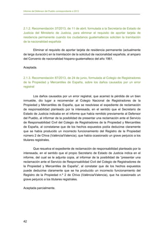Informe del Defensor del Pueblo correspondiente a 2013

2.1.2. Recomendación 37/2013, de 11 de abril, formulada a la Secretaría de Estado de
Justicia del Ministerio de Justicia, para eliminar el requisito de aportar tarjeta de
residencia permanente cuando los ciudadanos guatemaltecos soliciten la tramitación
de la nacionalidad española
Eliminar el requisito de aportar tarjeta de residencia permanente (actualmente
de larga duración) en la tramitación de la solicitud de nacionalidad española, al amparo
del Convenio de nacionalidad hispano-guatemalteco del año 1961.
Aceptada.
2.1.3. Recomendación 87/2013, de 24 de junio, formulada al Colegio de Registradores
de la Propiedad y Mercantiles de España, sobre los daños causados por un error
registral
Los daños causados por un error registral, que acarreó la pérdida de un bien
inmueble, dio lugar a recomendar al Colegio Nacional de Registradores de la
Propiedad y Mercantiles de España, que se resolviese el expediente de reclamación
de responsabilidad planteado por la interesada, en el sentido que el Secretario de
Estado de Justicia indicaba en el informe que había remitido previamente al Defensor
del Pueblo, al informar de la posibilidad de presentar una reclamación ante el Servicio
de Responsabilidad Civil del Colegio de Registradores de la Propiedad y Mercantiles
de España, al constatarse que de los hechos expuestos podía deducirse claramente
que se había producido un incorrecto funcionamiento del Registro de la Propiedad
número 2 de Chiva (València/Valencia), que había ocasionado un grave perjuicio a los
titulares registrales.
Que resuelva el expediente de reclamación de responsabilidad planteado por la
interesada, en el sentido que el propio Secretario de Estado de Justicia indica en el
informe, del cual se le adjunta copia, al informar de la posibilidad de “presentar una
reclamación ante el Servicio de Responsabilidad Civil del Colegio de Registradores de
la Propiedad y Mercantiles de España”, al constatar que de los hechos expuestos
puede deducirse claramente que se ha producido un incorrecto funcionamiento del
Registro de la Propiedad n.º 2 de Chiva (València/Valencia), que ha ocasionado un
grave perjuicio a los titulares registrales.
Aceptada parcialmente.

42

 