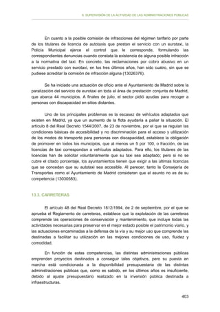 II. SUPERVISIÓN DE LA ACTIVIDAD DE LAS ADMINISTRACIONES PÚBLICAS

En cuanto a la posible comisión de infracciones del régimen tarifario por parte
de los titulares de licencia de autotaxis que prestan el servicio con un eurotaxi, la
Policía Municipal ejerce el control que le corresponde, formulando las
correspondientes denuncias cuando constata la existencia de alguna posible infracción
a la normativa del taxi. En concreto, las reclamaciones por cobro abusivo en un
servicio prestado con eurotaxi, en los tres últimos años, han sido cuatro, sin que se
pudiese acreditar la comisión de infracción alguna (13026376).
Se ha iniciado una actuación de oficio ante el Ayuntamiento de Madrid sobre la
paralización del servicio de eurotaxi en toda el área de prestación conjunta de Madrid,
que abarca 44 municipios. A finales de julio, el sector pidió ayudas para recoger a
personas con discapacidad en sitios distantes.
Uno de los principales problemas es la escasez de vehículos adaptados que
existen en Madrid, ya que un aumento de la flota ayudaría a paliar la situación. El
artículo 8 del Real Decreto 1544/2007, de 23 de noviembre, por el que se regulan las
condiciones básicas de accesibilidad y no discriminación para el acceso y utilización
de los modos de transporte para personas con discapacidad, establece la obligación
de promover en todos los municipios, que al menos un 5 por 100, o fracción, de las
licencias de taxi correspondan a vehículos adaptados. Para ello, los titulares de las
licencias han de solicitar voluntariamente que su taxi sea adaptado; pero si no se
cubre el citado porcentaje, los ayuntamientos tienen que exigir a las últimas licencias
que se concedan que su autotaxi sea accesible. Al parecer, tanto la Consejería de
Transportes como el Ayuntamiento de Madrid consideran que el asunto no es de su
competencia (13030583).

13.3. CARRETERAS
El artículo 48 del Real Decreto 1812/1994, de 2 de septiembre, por el que se
aprueba el Reglamento de carreteras, establece que la explotación de las carreteras
comprende las operaciones de conservación y mantenimiento, que incluye todas las
actividades necesarias para preservar en el mejor estado posible el patrimonio viario, y
las actuaciones encaminadas a la defensa de la vía y su mejor uso que comprende las
destinadas a facilitar su utilización en las mejores condiciones de uso, fluidez y
comodidad.
En función de estas competencias, las distintas administraciones públicas
emprenden proyectos destinados a conseguir tales objetivos, pero su puesta en
marcha está condicionada a la disponibilidad presupuestaria de las distintas
administraciones públicas que, como es sabido, en los últimos años es insuficiente,
debido al ajuste presupuestario realizado en la inversión pública destinada a
infraestructuras.
403

 