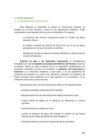 14. MEDIO AMBIENTE
14.1. CONSIDERACIONES GENERALES
Esta Institución ve confirmado su parecer en resoluciones judiciales, en
medidas de la Unión Europea y hasta en las exposiciones doctrinales. Podrá
comprobarse en este apartado así como en el de Urbanismo. Por ejemplo:
-	

La Sentencia del Tribunal Constitucional sobre la “Ciudad del Medio
Ambiente” (Soria).

-	

El carácter vinculante del informe del artículo 25.4 de la Ley de Aguas
(jurisprudencia e incluso en la doctrina científica).

-	

Retirada del mercado de algunos productos fitosanitarios, dañinos para los
insectos polinizadores.

Dotación de agua a los desarrollos urbanísticos: la Confederación
Hidrográfica del Tajo ha aceptado la propuesta del Defensor del Pueblo de reservar
la dotación máxima de agua necesaria sólo si se desarrolla completamente una
ordenación urbanística. Es decir, de considerar la población real permanente y
estacional y su crecimiento vegetativo a corto plazo, y no las expectativas de
incremento de población en función del crecimiento urbanístico. El Defensor del
Pueblo considera esta aceptación de lo más relevante en lo ambiental y en la
ordenación racional de los usos del suelo.
Actuaciones de oficio: las más relevantes se refieren a los siguientes temas:
- evaluación estratégica del Aeropuerto de Castellón;
- descoordinación entre las administraciones estatal, autonómica y local;
- muerte masiva de abejas por la utilización de fertilizantes en	 campos
agrícolas;
- varias actuaciones en materia de minas;
- compra de derechos del agua para proteger el acuífero 23 del Parque
Nacional de las Tablas de Daimiel (con pozos ilegales), y
- mercado de derechos de emisión de gases de efecto invernadero.

405 


 