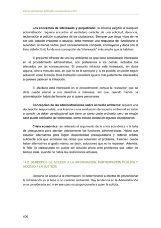 Informe del Defensor del Pueblo correspondiente a 2013

Los conceptos de interesado y perjudicado: la eficacia exigible a cualquier
administración requiere encontrar el verdadero carácter de una solicitud, denuncia,
reclamación o petición cualquiera de los ciudadanos. Siempre que tenga visos de no
ser una petición irracional o abusiva, debe merecer una respuesta del funcionario o
autoridad, al menos verbal, pero necesariamente completa, concluyente y dada con el
trato debido. Esto funda una concepción de “interesado” más amplia que la habitual.
El presunto infractor de una ley ambiental es ipso facto considerado interesado
en el procedimiento administrativo, con preferencia a los demás, incluidos los
afectados por las consecuencias. El presunto infractor está interesado, sin duda
alguna, pero a menudo sólo, en que no se le sancione y, si es posible, en poder seguir
actuando como lo hacía. Esta Institución considera igual o más justamente interesados
a quienes padecen la infracción.
El afectado está interesado en el procedimiento porque la resolución que se
dicte puede afectar a sus derechos e intereses, así que, cuando menos, la
administración habrá de llamarle por si quiere personarse.
Concepción de las administraciones sobre el medio ambiente: requerir una
declaración responsable, una licencia o una evaluación de impacto ambiental es instar
a cumplir un deber constitucional que tiene un cierto coste ordinario, pero en ningún
caso puede calificarse de sobrecoste, como incluso consta en algunas disposiciones.
Crisis económica: es reiterado el argumento de la crisis económica y la falta
de presupuesto para atender debidamente las funciones administrativas. Habrá que
estudiar alternativas para lograr disponibilidad presupuestaria y obtener crédito
suficiente con que acometer las obras que solventen el problema. También puede
haber alternativas al gasto mismo, es decir, soluciones que no lo requieran. Además,
la falta de presupuesto no puede ser aducida ahora ante problemas que datan de
tiempo atrás, cuando no había las restricciones actuales.
14.2. DERECHOS DE ACCESO A LA INFORMACIÓN, PARTICIPACIÓN PÚBLICA Y
ACCESO A LA JUSTICIA
Derecho de acceso a la información: lo determinante a efectos de proporcionar
la información es si tiene o no carácter ambiental. Hay tendencia en la Administración
a no considerarla así, y en ese caso no proporcionarla a quien la solicita.

406 


 