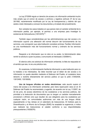 II. SUPERVISIÓN DE LA ACTIVIDAD DE LAS ADMINISTRACIONES PÚBLICAS

La Ley 27/2006 regula un derecho de acceso a la información ambiental mucho
más amplio que el común de acceso a archivos y registros (artículo 37 de la Ley
30/1992, recientemente modificado por la Ley de transparencia) y distinto del que
asiste a todo interesado a conocer los documentos y el estado del procedimiento.
Son variados los casos tratados en que parece claro el carácter ambiental de la
información pedida, por ejemplo, el permiso a una empresa para investigar la
existencia de hidrocarburos (12012470) 14 .
También sigue considerándose por las administraciones que dar acceso a la
información supone una alteración del normal discurrir del funcionamiento de los
servicios, una concepción que esta Institución considera errónea. Facilitar información
es una manifestación más del funcionamiento normal y ordinario de los servicios
públicos.
Respecto a la información que no obre en su poder, la Administración debe
remitir la solicitud a quien la posea y comunicarlo al interesado (12008041).
El silencio ante una solicitud de información ambiental, la falta de respuesta en
el sentido que sea, no es una práctica rara.
En ocasiones, la Administración facilita la información a esta Institución pero no
la traslada a los interesados. Se debe recordar que el deber de dar acceso a la
información no queda atendido mediante el Defensor del Pueblo, el ciudadano tiene
derecho a recibirla directamente del servicio público al que la pidió (13002436,
13012492, 13019009).
Uso de lenguas oficiales en sedes electrónicas: este asunto supera el
marco del acceso a la información ambiental, pero tiene repercusión clara en él. El
Defensor del Pueblo ha recomendado y sugerido, de acuerdo con la Ley 11/2007, de
22 de junio, de acceso electrónico de los ciudadanos a los servicios públicos, dar
prioridad a la traducción de documentos que no tengan un carácter marcadamente
provisional o efímero sino que resulten de uso obligatorio para los ciudadanos por
cualquier razón, en comunidades autónomas con más de una lengua oficial;
especialmente si hay retraso en el calendario de traducciones. El Instituto para la
Diversificación y el Ahorro de la Energía (IDAE) ha aceptado la sugerencia, e indica
que realizará las traducciones al catalán conforme a sus disponibilidades
presupuestarias (13028276).

14

A lo largo del presente informe anual, las cifras entre paréntesis indican la numeración de los expedientes en el
sistema de gestión de la Institución.

407

 