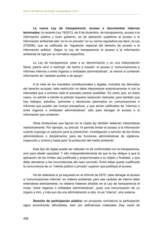 Informe del Defensor del Pueblo correspondiente a 2013

La nueva Ley de transparencia: acceso a documentos internos
terminados: la reciente Ley 19/2013, de 9 de diciembre, de transparencia, acceso a la
información pública y buen gobierno, es de aplicación supletoria al acceso a la
información ambiental sólo “en lo no previsto” en su norma reguladora (es decir, la Ley
27/2006), que es calificada de “regulación especial del derecho de acceso a la
información pública”. Según la Ley de transparencia el acceso a la información
ambiental se rige por su normativa específica.
La Ley de transparencia, pese a su denominación y en una interpretación
literal, podría venir a restringir -de hecho a impedir- el acceso a “comunicaciones e
informes internos o entre órganos o entidades administrativas”, al menos si contienen
información de “carácter auxiliar o de apoyo”.
A la vista de los mandatos constitucionales y legales, incluidos los derivados
del derecho europeo, esta restricción no debe interpretarse extensivamente ni con la
intensidad que a primera vista el precepto parece posibilitar. Es cierto que, en estos
casos, no admitir a trámite la petición requiere resolución motivada, pero también que
hay trabajos, estudios, opiniones y decisiones plasmados en comunicaciones e
informes que pueden ser incluso preceptivos, y que serían calificados de “internos o
entre órganos o entidades administrativas” sólo para denegar el acceso a la
información que contienen.
Otras limitaciones que figuran en la citada ley también deberían interpretarse
restrictivamente. Por ejemplo, su artículo 14 permite limitar el acceso a la información
cuando suponga un perjuicio para la prevención, investigación y sanción de los ilícitos
administrativos o disciplinarios, para las funciones administrativas de vigilancia,
inspección y control y hasta para “la protección del medio ambiente”.
Este tipo de reglas puede ser utilizado no de conformidad con la transparencia,
sino para añadir opacidad. Y ello independientemente de que la ley obligue a que la
aplicación de los límites sea justificada y proporcionada a su objeto y finalidad, y que
debe atenderse a las circunstancias del caso concreto. Entre éstas queda cualificada
la concurrencia de un “interés público o privado” superior que justifique el acceso.
Ha de reiterarse lo ya expuesto en el informe de 2010: cabe denegar el acceso
a “comunicaciones internas” en materia ambiental, pero ese carácter de interno debe
entenderse estrictamente, no debería haberse añadido en la Ley de transparencia el
inciso “entre órganos o entidades administrativas”, pues una comunicación de un
órgano a otro, y más aun de una administración a otra, no es “interna”, sino externa.
Derecho de participación pública: en proyectos normativos la participación
sigue encontrando dificultades, bien por deficiencias materiales (hay canal de

408 


 
