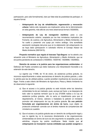 II. SUPERVISIÓN DE LA ACTIVIDAD DE LAS ADMINISTRACIONES PÚBLICAS

participación, pero sólo formalmente), bien por falta total de posibilidad de participar, ni
siquiera formal.
-	

Anteproyecto de Ley de rehabilitación, regeneración y renovación
urbana: habría sido necesaria una implicación activa de la Administración
en esta garantía, más allá de una mera observancia formal (13020839).

-	

Anteproyecto de Ley de navegación marítima: pese a una
recomendación anterior, aceptada por los tres ministerios implicados (de
Fomento, de Justicia y de Agricultura, Alimentación y Medio Ambiente), se
ha vuelto a presentar una queja por motivo análogo. Una acreditada
asociación ecologista denuncia que en la elaboración del anteproyecto no
se haya dado participación ni solicitado informe al Consejo Asesor de
Medio Ambiente (09010415).

Proyecto normativo que regula el trasvase Tajo-Segura: se ha abierto una
actuación ante el Ministerio de Agricultura, Alimentación y Medio Ambiente, que se
encuentra pendiente de contestación (13028933, 13029184, 13029898, 13029902).
Derecho de acceso a la justicia para las organizaciones ambientales: el
Defensor del Pueblo considera que debe realizarse una interpretación favorable a la
extensión de este derecho.
La vigente Ley 1/1996, de 10 de enero, de asistencia jurídica gratuita, no
reconoce específicamente a estas asociaciones el derecho de justicia gratuita, y sólo
lo admite para las de utilidad pública, cuando acrediten insuficiencia de recursos para
litigar. Frente a este criterio del Ministerio de Agricultura, Pesca y Medio Ambiente ha
de observarse lo siguiente:
a) Que el acceso a la justicia gratuita no esté incluido entre los derechos
ambientales ha de ser matizado, pues, aunque así fuera -y se despojara de
todo valor la explícita remisión que la Ley 27/2006 realiza a la Ley de
asistencia jurídica gratuita-, ello no sería un impedimento para que el
departamento, al menos, valorara o trasladara la petición al ministerio
promotor del anteproyecto de Ley de justicia gratuita. Es una petición
formulada por organizaciones sin ánimo de lucro, cuyo objeto -la
protección ambiental- coincide con el ámbito material de competencias del
ministerio en cuestión.
b) Que el acceso a la justicia gratuita sea un derecho de configuración legal y
que la vigente ley no lo reconozca directamente a las organizaciones
ambientalistas sin ánimo de lucro es otro argumento no aceptable, pues, de
admitirse, ninguna ley podría modificarse. Nada impide que al
anteproyecto se incorporen nuevas entidades que puedan acogerse a
409

 