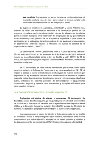 Informe del Defensor del Pueblo correspondiente a 2013

ese beneficio. Precisamente por ser un derecho de configuración legal, el
momento oportuno -uno de ellos- para evaluar si procede ampliar este
derecho es durante la tramitación del anteproyecto de ley.
Se sugirió al Ministerio de Agricultura, Alimentación y Medio Ambiente que,
además de hacer una interpretación favorable a la participación pública en los
proyectos normativos con incidencia ambiental, valorara las alegaciones formuladas
por la asociación ecologista en la elaboración del anteproyecto de ley que modificará
la de asistencia jurídica gratuita. Se ha aceptado la sugerencia y, para facilitar la
participación en la elaboración del anteproyecto de ley de asistencia jurídica gratuita,
el departamento ambiental trasladó al Ministerio de Justicia la solicitud de la
organización ecologista (13009773).
La Sentencia del Tribunal Constitucional sobre la “Ciudad del Medio Ambiente”
(Soria): este alto tribunal, en su sentencia de 5 de diciembre de 2013, estimó el
recurso de inconstitucionalidad contra la Ley de Castilla y León 6/2007, de 28 de
marzo, que aprobaba el proyecto regional “Ciudad del Medio Ambiente”, declarándola
inconstitucional y nula.
El TC ha estimado, en línea con las advertencias que en este y otros casos
parecidos ha hecho el Defensor del Pueblo, que la ley vulneraba el artículo 24.1 CE, al
impedir el acceso al control judicial ordinario si el proyecto se hubiera aprobado por
reglamento. La ley autonómica constaba de un artículo único que aprobaba el proyecto
regional e incluía determinaciones de ordenación general y pormenorizada, clasificaba
suelos, establecía los sistemas generales de comunicaciones y equipamientos
comunitarios, asignaba y regulaba usos, intensidades y tipologías edificatorias para
cada parcela o manzana.
14.3. EVALUACIÓN DE IMPACTOS. LICENCIAS MUNICIPALES
Evaluación estratégica de planes y programas. El Aeropuerto de
Castellón: Acerca de este aeropuerto, ya inaugurado pero sin actividad, en noviembre
de 2012 se inició una actuación de oficio, ante la Agencia Estatal de Seguridad Aérea
(AESA) y la Dirección General de Aviación Civil (DGAC), ambas del Ministerio de
Fomento. Se trataba de comprobar la efectividad de la planificación aeroportuaria.
Interesaba conocer el estado del trámite, la fecha aproximada -de ser posible
su estimación- en que el aeropuerto podría estar operativo, la diferencia entre el coste
presupuestado y el real de ejecución, el origen de los fondos (públicos y privados) y
las desviaciones entre las previsiones del Plan Director del Aeropuerto y la realidad.

410 


 