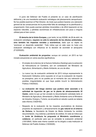 II. SUPERVISIÓN DE LA ACTIVIDAD DE LAS ADMINISTRACIONES PÚBLICAS

A juicio del Defensor del Pueblo el presente es un caso de planificación
deficiente y de una inexistente evaluación estratégica del planeamiento aeroportuario.
No fue posible examinar el Plan Director, de modo que pudiera hacerse una valoración
general de las consecuencias de la presumible falta de estrategia en la planificación y
programación. Esto puede acarrear pérdidas irreversibles o de difícil reparación en los
espacios naturales, y pérdidas económicas en infraestructuras con poca o ninguna
utilidad para el bien común.
El derecho de la Unión Europea, y por tanto, la Ley 9/2006, de 28 de abril, de
evaluación estratégica, requiere no sólo la valoración de los efectos ambientales,
sino también los impactos sociales y económicos, dado que su objeto es
“promover un desarrollo sostenible”. Todo indica que en este caso no hubo una
evaluación estratégica con influencia en la decisión de acometer el aeropuerto
(F12255220).
Evaluación ambiental de proyectos: aunque sin concluir, en 2013 se han
iniciado actuaciones en varios asuntos significativos.
-	

El empleo de la técnica de la fractura hidráulica (fracking) para la extracción
de hidrocarburos en Cantabria, aún sin contestación del Ministerio de
Agricultura, Alimentación y Medio Ambiente, es uno de ellos.

-	

La nueva Ley de evaluación ambiental de 2013 incluye expresamente la
fracturación hidráulica como supuesto en el que la evaluación de impacto
es preceptiva, pero no es posible por el momento dar una valoración de
posibles irregularidades en que haya podido incurrir la Administración
Pública (13025522).

-	

La evaluación del riesgo sísmico que pudiera estar asociado a la
actividad de inyección de gas en la planta de almacenamiento El
Castor, sobre la que ya han enviado la documentación solicitada tanto el
Ministerio de Agricultura, Alimentación y Medio Ambiente como el Ministerio
de Industria, Energía y Turismo, se encuentra en estudio cuando se redacta
este informe (13029182).

-	

Respecto de la evaluación de los impactos acumulativos de diversos
proyectos de explotación y almacenamiento de gas natural en el entorno
de Doñana, la Secretaría de Estado de Medio Ambiente ha remitido
documentación, muy extensa y pendiente de análisis. En esta se indica que
la Junta de Andalucía ha propuesto al Ministerio coordinarse y
colaborar, en particular para que se complete la evaluación ambiental
(13012804). Sobre esta misma cuestión se ha dirigido a esta Institución el
Defensor del Pueblo Andaluz (13030226).
411

 