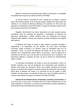 Informe del Defensor del Pueblo correspondiente a 2013

Además, continúan las actuaciones para verificar la adecuación a la legalidad
de explotaciones de gas en las costas de Huelva (13019928).
Un asunto iniciado y terminado en 2013, notable por su carácter y alcance
social, tiene sentido opuesto al de numerosas quejas recibidas años atrás sobre una
refinería en Los Santos de Maimona (Badajoz). Se recibieron en 2013 otras que
apoyaban su implantación (unas 9.000 firmas). La queja fue admitida a trámite, como
las de quienes se oponían a la instalación.
Alegaban discriminación los ahora reclamantes con este proyecto porque,
cumpliendo todos los requisitos de seguridad y ambientales, el Ministerio de
Agricultura, Alimentación y Medio Ambiente dictó una Declaración de Impacto
Ambiental (DIA) negativa, mientras que proyectos de similar envergadura han logrado
salir adelante.
El Defensor del Pueblo no puede ni debe mostrar su parecer favorable ni
desfavorable a la implantación de una refinería. Así como fueron tramitadas
numerosas quejas contrarias a la refinería, ahora se tramitaban otras que se
mostraban a favor. La función del Defensor del Pueblo ha de ser revisar que la
actuación de la administración resulte válida y convincente. Y esto se deduce de la
naturaleza de una DIA, que es la de llevar al convencimiento de la ciudadanía, con
argumentos objetivos y cargados de razón, de que la refinería es ambientalmente
viable o inviable.
La conclusión del Defensor del Pueblo no pudo ser terminante. La DIA y la
decisión sustantiva -que será de denegación de la autorización para implantar la
refinería- sólo pueden ser revisadas a fondo y con carácter vinculante por el poder
judicial. Las razones del ministerio no parecen carecer de fundamento, pero tampoco
logran llevar al Defensor del Pueblo a la convicción de que las quejas no estén
fundadas. Al mismo tiempo, el contraste de éstas con lo que el ministerio expresó no
condujo a esta Institución a sugerir la anulación de la DIA (12217883).
Impacto de las infraestructuras: aeropuertos, carreteras y ferrocarriles: no
es el único, pero sí muy común, el impacto del ruido en estas infraestructuras. En los
casos señalados a continuación, se denuncia la contaminación acústica soportada en
los domicilios de los comparecientes durante años.

412 


 