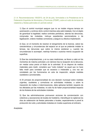 I. CONTENIDOS PRINCIPALES DE LA GESTIÓN DEL DEFENSOR DEL PUEBLO

2.1.4. Recomendaciones 100/2013, de 24 de julio, formuladas a la Presidencia de la
Federación Española de Municipios y Provincias (FEMP), sobre el ruido de terrazas de
veladores y fiestas patronales en período estival
1) Que el control municipal asegure que no se instale ninguna terraza sin
autorización y continúe dicho control mientras esta esté instalada. Con el objeto
de garantizar la legalidad, realice controles periódicos, atienda las denuncias,
compruebe las molestias, instruya expedientes sancionadores o de
legalización, ordene medidas correctoras y asegure su efectiva implantación.
2) Que, en el momento de resolver el otorgamiento de la licencia, valore las
características y circunstancias del espacio en el que se pretende instalar la
terraza, las denuncias que sobre la misma existieran y, cuando las
circunstancias lo aconsejen, restrinja horarios o autorice menos ocupación de
superficie.
3) Que las comprobaciones, y en su caso mediciones, se lleven a cabo en los
momentos de máxima actividad y sin demora tras la recepción de la denuncia,
sin mediar aviso previo al titular de la actividad. Si no dispone de medios
materiales para medir, considere que “ruido molesto” es aquel que no hace
falta medir para constatar que es excesivo o intolerable y, una vez así
constatado por los funcionarios en acta de inspección, adopte medidas
cautelares o provisionales.
4) El principio de proporcionalidad de una decisión municipal sobre medidas
urgentes, cautelares y correctoras en actividades molestas, o sobre la
imposición de multas e indemnizaciones, debe aplicarse también respecto de
los afectados por las molestias, no sólo ha de haber proporcionalidad respecto
de los titulares de las actividades molestas.
5) Que las administraciones promuevan acciones de concienciación con
colectivos y asociaciones de locales de hostelería, intensifiquen la vigilancia los
días de celebración de fiestas patronales o locales, especialmente si prevé la
producción de ruido y actividades molestas en niveles superiores al ordinario.
Aceptadas

43

 
