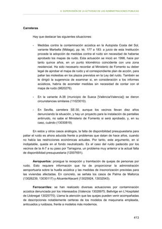 II. SUPERVISIÓN DE LA ACTIVIDAD DE LAS ADMINISTRACIONES PÚBLICAS

Carreteras
Hay que destacar las siguientes situaciones:
-	

Medidas contra la contaminación acústica en la Autopista Costa del Sol,
variante Marbella (Málaga), pp. kk. 177 a 183: a juicio de esta Institución
procede la adopción de medidas contra el ruido sin necesidad de haberse
aprobado los mapas de ruido. Esta actuación se inició en 1998, hace por
tanto quince años, en un punto kilométrico coincidente con una zona
residencial. Ha sido necesario recordar al Ministerio de Fomento su deber
legal de aprobar el mapa de ruido y el correspondiente plan de acción, para
paliar las molestias en los plazos previstos en la Ley del ruido. También se
le dirigió la sugerencia de examinar si, en consideración a los informes
acústicos, habría de acometer medidas sin necesidad de contar con el
mapa de ruido (9820276).

-	

En la variante A-38 (municipio de Sueca [València/Valencia]) se dieron
circunstancias similares (11023010).

-	

En Sevilla, carretera SE-30, aunque los vecinos llevan diez años
denunciando la situación, y hay un proyecto para la instalación de pantallas
antirruido, no sabe el Ministerio de Fomento si será aprobado, y, en su
caso, cuándo (13030819).

En estos y otros casos análogos, la falta de disponibilidad presupuestaria para
paliar el ruido es ahora aducida frente a problemas que datan de hace años, cuando
no había las restricciones económicas actuales. Por tanto, este argumento, en sí
inobjetable, queda en el fondo neutralizado. Es el caso del ruido padecido por los
vecinos de la A-7 a su paso por Tarragona, un problema muy anterior a la actual falta
de disponibilidad presupuestaria (12007691).
Aeropuertos: prosigue la recepción y tramitación de quejas de personas por
ruido. Esto requiere información que ha de proporcionar la administración
aeroportuaria sobre la huella acústica y las medidas de insonorización previstas para
las viviendas afectadas. En concreto, se señala los casos de Palma de Mallorca
(13026239, 13030117) y Alicante/Alacant (13025924, 13032543).
Ferrocarriles: se han realizado diversas actuaciones por contaminación
acústica denunciada por los interesados (Valencia 13028975; Bellvitge en L’Hospitalet
de Llobregat 13025770). Llama la atención que las quejas pueden venir acompañadas
de descripciones notablemente certeras de los modelos de maquinaria empleada,
anticuados y ruidosos, frente a modelos más modernos.

413

 
