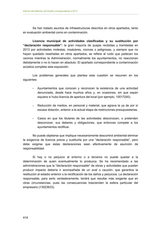 Informe del Defensor del Pueblo correspondiente a 2013

Se han tratado asuntos de infraestructuras descritos en otros apartados, tanto
en evaluación ambiental como en contaminación.
Licencia municipal de actividades clasificadas y su sustitución por
“declaración responsable”: la gran mayoría de quejas recibidas y tramitadas en
2013 por actividades molestas, insalubres, nocivas o peligrosas, y siempre que no
hayan quedado reseñadas en otros apartados, se refiere al ruido que padecen los
vecinos mientras la Administración, normalmente los ayuntamientos, no reaccionan
debidamente o no lo hacen en absoluto. El apartado correspondiente a contaminación
acústica completa esta exposición.
Los problemas generales que plantea esta cuestión se resumen en los
siguientes:
-	

Ayuntamientos que conocen y reconocen la existencia de una actividad
denunciada, desde hace muchos años y, en ocasiones, sin que sepan
siquiera si hubo licencia de apertura del local (por ejemplo, 10017240).

-	

Reducción de medios, en personal y material, que agrava la ya de por sí
escasa dotación, anterior a la actual etapa de restricciones presupuestarias.

-	

Casos en que los titulares de las actividades desconocen, o pretenden
desconocer, sus deberes y obligaciones, que entonces compete a los
ayuntamientos rectificar.

No puede objetarse que implique necesariamente descontrol ambiental eliminar
la exigencia de licencia previa y sustituirla por una “declaración responsable”, pero
debe exigirse que estas declaraciones sean efectivamente de asunción de
responsabilidad.
Si hay o no perjuicio al entorno o a terceros no puede quedar a la
determinación de quien eventualmente lo produzca. Se ha recomendado a las
administraciones que la "declaración responsable" de obras y actividades que puedan
producir impacto debería ir acompañada de un aval o caución, que garantice la
restitución al estadio anterior o la rectificación de los daños y perjuicios. La declaración
responsable, para serlo verdaderamente, tendrá que resultar más exigente que en
otras circunstancias, pues las consecuencias trascienden la esfera particular del
empresario (13023633).

414 


 