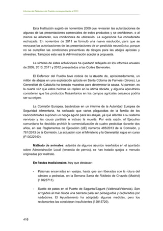 Informe del Defensor del Pueblo correspondiente a 2013

Esta Institución sugirió en noviembre 2009 que revisaran las autorizaciones de
algunas de las presentaciones comerciales de estos productos y se prohibieran, o al
menos se aclararan, sus condiciones de utilización. La sugerencia fue considerada
rechazada. En noviembre de 2011 se formuló una nueva resolución, para que se
revocase las autorizaciones de las presentaciones de un pesticida neurotóxico, porque
no se cumplían las condiciones preventivas de riesgos para las abejas apícolas y
silvestres. Tampoco esta vez la Administración aceptó la propuesta.
La síntesis de estas actuaciones ha quedado reflejada en los informes anuales
de 2009, 2010, 2011 y 2012 presentados a las Cortes Generales.
El Defensor del Pueblo tuvo noticia de la muerte de, aproximadamente, un
millón de abejas en una explotación apícola en Santa Coloma de Farners (Girona). La
Generalitat de Cataluña ha tomado muestras para determinar la causa. Al parecer, es
la cuarta vez que estos hechos se repiten en la última década, y algunos apicultores
consideran que los productos fitosanitarios en los campos agrícolas cercanos podría
ser su origen.
La Comisión Europea, basándose en un informe de la Autoridad Europea de
Seguridad Alimentaria, ha señalado que varios plaguicidas de la familia de los
neonicotinoides suponen un riesgo agudo para las abejas, ya que afectan a su sistema
nervioso y les causa parálisis e incluso la muerte. Por esta razón, el Ejecutivo
comunitario ha decidido prohibir la comercialización de cuatro pesticidas durante dos
años, en sus Reglamentos de Ejecución (UE) números 485/2013 de la Comisión, y
781/2013 de la Comisión. La actuación con el Ministerio y la Generalitat sigue en curso
(F13022940).
Maltrato de animales: además de algunos asuntos reseñados en el apartado
sobre Administración Local (tenencia de perros), se han tratado quejas a menudo
originadas por maltrato.
En fiestas tradicionales, hay que destacar:
-	

-	

416 


Palomas encerradas en vasijas, hasta que son liberadas con la rotura del
cántaro a pedradas, en la Semana Santa de Robledo de Chavela (Madrid)
(13025711).
Suelta de patos en el Puerto de Sagunto/Sagunt (València/Valencia). Son
arrojados al mar desde una barcaza para ser perseguidos y capturados por
nadadores. El Ayuntamiento ha adoptado algunas medidas, pero los
reclamantes las consideran insuficientes (12015720).

 