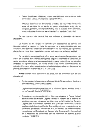 II. SUPERVISIÓN DE LA ACTIVIDAD DE LAS ADMINISTRACIONES PÚBLICAS

-	

Peleas de gallos en criaderos y locales no autorizados en una parcela en la
provincia de Málaga, municipio de Mijas (13012953).

-	

“Matanza tradicional” en Quismondo (Toledo). Se ha pedido información
sobre el sacrificio de un cerdo sin previo aturdimiento antes de su
sangrado, por tanto, incumpliendo la Ley para el cuidado de los animales,
en su explotación, transporte, experimentación y sacrificio (13025104).

De una manera más general hay que referirse al abandono de perros
(13032870).
La mayoría de las quejas son remitidas por asociaciones de defensa del
bienestar animal, a menudo por falta de respuesta de la Administración ante sus
denuncias. Hay demora y lentitud en la tramitación de los expedientes, se superan los
plazos fijados, no se da acceso a la información pedida o no se actúa con agilidad.
Se ha abierto una actuación de oficio sobre experimentos farmacéuticos con
simios en un centro de Camarles (Tarragona). Según ha informado la Generalitat, el
centro tendrá que adaptarse a las nuevas disposiciones de protección de los animales
utilizados en experimentación, en cuanto afecte a los centros suministradores de
animales. En cuanto a los requerimientos de las instalaciones, el centro dispone de un
plazo que finaliza el 1 de enero de 2017 (F13007339).
Minas: existen varias actuaciones de oficio, que se encuentran aún en una
etapa inicial:
-	

Contaminación de las aguas en afluentes del río Sil por canteras de pizarra
en Valdeorras (Ourense) (F13028613).

-	

Degradación ambiental producida por el abandono de una mina de cobre y
oro en Touro (A Coruña) (F13029231).

-	

Actuación por contaminación del río Ibias, que atraviesa el Parque Natural
de las Fuentes del Narcea, Degaña e Ibias y la Reserva de la Biosfera de
Muniellos, por unas minas que se sitúan, una en la localidad de CerredoDegaña; otra en Campa de Tormaleo-Ibias y otra en Fondodevilla. Este río
es el principal afluente del Navia. Son vertidos mineros procedentes de un
yacimiento que cesó su actividad en 2010. Se insiste a las administraciones
competentes (del Principado de Asturias y la Confederación Hidrográfica)
en la necesidad de coordinarse para la protección del dominio público
hidráulico (10022161).

417

 