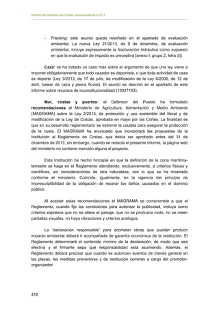 Informe del Defensor del Pueblo correspondiente a 2013

-	

Fracking: este asunto queda reseñado en el apartado de evaluación
ambiental. La nueva Ley 21/2013, de 9 de diciembre, de evaluación
ambiental, incluye expresamente la fracturación hidráulica como supuesto
en que la evaluación de impacto es preceptiva [anexo I, grupo 2, letra d)].

Caza: se ha tratado un caso más sobre el argumento de que una ley viene a
imponer obligatoriamente que todo cazador es deportista, o que toda actividad de caza
es deporte (Ley 3/2013, de 17 de julio, de modificación de la Ley 6/2006, de 12 de
abril, balear de caza y pesca fluvial). El asunto es descrito en el apartado de este
informe sobre recursos de inconstitucionalidad (13027163).
Mar, costas y puertos: el Defensor del Pueblo ha formulado
recomendaciones al Ministerio de Agricultura, Alimentación y Medio Ambiente
(MAGRAMA) sobre la Ley 2/2013, de protección y uso sostenible del litoral y de
modificación de la Ley de Costas, aprobada en mayo por las Cortes. La finalidad es
que en su desarrollo reglamentario se extreme la cautela para asegurar la protección
de la costa. El MAGRAMA ha anunciado que incorporará las propuestas de la
Institución al Reglamento de Costas, que debía ser aprobado antes del 31 de
diciembre de 2013, sin embargo, cuando se redacta el presente informe, la página web
del ministerio no contiene mención alguna al proyecto.
Esta Institución ha hecho hincapié en que la definición de la zona marítimaterrestre se haga en el Reglamento atendiendo, exclusivamente, a criterios físicos y
científicos, sin consideraciones de otra naturaleza, con lo que se ha mostrado
conforme el ministerio. Coincide, igualmente, en la vigencia del principio de
imprescriptibilidad de la obligación de reparar los daños causados en el dominio
público.
Al aceptar estas recomendaciones el MAGRAMA se compromete a que el
Reglamento, cuando fije las condiciones para autorizar la publicidad, incluya como
criterios expresos que no se altere el paisaje, que no se produzca ruido, no se creen
pantallas visuales, no haya vibraciones y criterios análogos.
La “declaración responsable” para acometer obras que puedan producir
impacto ambiental deberá ir acompañada de garantía económica de la restitución. El
Reglamento determinará el contenido mínimo de la declaración, de modo que sea
efectiva y el firmante sepa qué responsabilidad está asumiendo. Además, el
Reglamento deberá precisar que cuando se autoricen eventos de interés general en
las playas, las medidas preventivas y de restitución correrán a cargo del promotororganizador.

418 


 