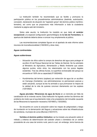 II. SUPERVISIÓN DE LA ACTIVIDAD DE LAS ADMINISTRACIONES PÚBLICAS

La Institución también ha recomendado que se facilite y promueva la
participación pública en los procedimientos administrativos (deslinde, autorización,
concesión, declaración de situación de “regresión grave” del dominio público marítimoterrestre), así como que se proporcione más información a toda la ciudadanía
mediante la página web del ministerio.
Sobre este asunto, la Institución ha insistido en que dado el carácter
excepcional y la especial configuración geomorfológica de la isla de Formentera, la
apertura del deslinde debería darse a conocer muy ampliamente al público.
Las recomendaciones completas figuran en el apartado de este informe sobre
recursos de inconstitucionalidad (13023633 y otras más).
Aguas continentales
Aguas subterráneas
-	

Actuación de oficio sobre la compra de derechos del agua para proteger el
acuífero 23 del Parque Nacional de las Tablas de Daimiel. Se ha solicitado
al Ministerio de Agricultura, Alimentación y Medio Ambiente que aclare
algunos puntos, entre otros, los relacionados con los pozos ilegales
existentes. Tras las últimas lluvias, la superficie encharcable del parque se
encuentra al 100% de su capacidad (F13002469).

-	

Hundimientos del terreno (soplaos) por extracción de agua de un acuífero
en Camargo (Cantabria). Las administraciones no permanecen pasivas y
están actuando, aunque se les ha animado a que promuevan la mejora de
la calidad de la vida de quienes conviven diariamente con los soplaos
(12010923).

Aguas pluviales: filtraciones de agua de lluvia en un domicilio por falta de
canalización de la vivienda vecina. Esta Institución ha logrado centrar los términos del
problema de modo que el ayuntamiento inste a los propietarios del inmueble causante
de las filtraciones la reparación necesaria (12018903 y 12032562).
Se encuentra en curso la actuación sobre los mapas de peligrosidad y riesgo
de inundación en la demarcación del Segura y actuaciones sobre las infraestructuras
de carreteras, municipio de Lorca (Murcia) (13031517).
Vertidos al dominio público hidráulico: se ha iniciado una actuación sobre el
método y criterios de determinación del carácter urbano o doméstico de un vertido
procedente de una casa de turismo rural, para lo cual, sin embargo, tenía licencia de

419

 