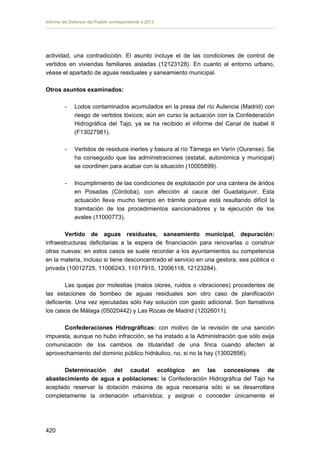 Informe del Defensor del Pueblo correspondiente a 2013

actividad, una contradicción. El asunto incluye el de las condiciones de control de
vertidos en viviendas familiares aisladas (12123128). En cuanto al entorno urbano,
véase el apartado de aguas residuales y saneamiento municipal.
Otros asuntos examinados:
-	

Lodos contaminados acumulados en la presa del río Aulencia (Madrid) con
riesgo de vertidos tóxicos; aún en curso la actuación con la Confederación
Hidrográfica del Tajo, ya se ha recibido el informe del Canal de Isabel II
(F13027981).

-	

Vertidos de residuos inertes y basura al río Támega en Verín (Ourense). Se
ha conseguido que las administraciones (estatal, autonómica y municipal)
se coordinen para acabar con la situación (10005899).

-	

Incumplimiento de las condiciones de explotación por una cantera de áridos
en Posadas (Córdoba), con afección al cauce del Guadalquivir. Esta
actuación lleva mucho tiempo en trámite porque está resultando difícil la
tramitación de los procedimientos sancionadores y la ejecución de los
avales (11000773).

Vertido de aguas residuales, saneamiento municipal, depuración:
infraestructuras deficitarias a la espera de financiación para renovarlas o construir
otras nuevas: en estos casos se suele recordar a los ayuntamientos su competencia
en la materia, incluso si tiene desconcentrado el servicio en una gestora, sea pública o
privada (10012725, 11006243, 11017915, 12006118, 12123284).
Las quejas por molestias (malos olores, ruidos o vibraciones) procedentes de
las estaciones de bombeo de aguas residuales son otro caso de planificación
deficiente. Una vez ejecutadas sólo hay solución con gasto adicional. Son llamativos
los casos de Málaga (05020442) y Las Rozas de Madrid (12026011).
Confederaciones Hidrográficas: con motivo de la revisión de una sanción
impuesta, aunque no hubo infracción, se ha instado a la Administración que sólo exija
comunicación de los cambios de titularidad de una finca cuando afecten al
aprovechamiento del dominio público hidráulico, no, si no la hay (13002856).
Determinación del caudal ecológico en las concesiones de
abastecimiento de agua a poblaciones: la Confederación Hidrográfica del Tajo ha
aceptado reservar la dotación máxima de agua necesaria sólo si se desarrollara
completamente la ordenación urbanística; y asignar o conceder únicamente el

420 


 