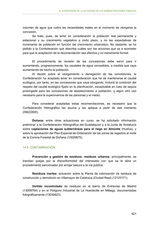 II. SUPERVISIÓN DE LA ACTIVIDAD DE LAS ADMINISTRACIONES PÚBLICAS

volumen de agua que cubra las necesidades reales en el momento de otorgarse la
concesión.
Se trata, pues, de tener en consideración la población real permanente y
estacional y su crecimiento vegetativo a corto plazo, y no las expectativas de
incremento de población en función del crecimiento urbanístico. No obstante, se ha
pedido a la Confederación que describa cuáles son las acciones que va a acometer
para que la aceptación de la recomendación sea efectiva y no meramente formal.
El procedimiento de revisión de las concesiones debe servir para ir
aumentando, progresivamente, los caudales de agua concedidos, a medida que vaya
aumentando de hecho la población.
Al decidir sobre el otorgamiento o denegación de las concesiones, la
Confederación ha aceptado tener en consideración que ha de mantenerse el caudal
ecológico, por tanto, en las concesiones que vaya otorgando, incluirá la condición del
respeto del caudal ecológico fijado en la planificación, exceptuable en caso de sequía
prolongada para las concesiones de abastecimiento a población, y algún otro uso
necesario para la supervivencia de las personas y el medio.
Para considerar aceptadas estas recomendaciones, es necesario que la
Confederación Hidrográfica las asuma y las aplique a partir de ese momento
(09022600).
Doñana: entre otras actuaciones en curso, se ha solicitado información
preliminar a la Confederación Hidrográfica del Guadalquivir y a la Junta de Andalucía
sobre captaciones de aguas subterráneas para el riego en Almonte (Huelva), y
sobre la aprobación del Plan Especial de Ordenación de las zonas de regadíos al norte
de la Corona Forestal de Doñana (13029875).
14.5. CONTAMINACIÓN
Prevención y gestión de residuos: residuos urbanos: principalmente, se
tramitan quejas por la disconformidad del interesado con que se le abra un
procedimiento sancionador por arrojar basura a la vía pública.
Residuos inertes: actuación sobre la Planta de valorización de residuos de
construcción y demolición en Villamayor de Calatrava (Ciudad Real) (12123171).
Vertido incontrolado de residuos en el barrio de Entrevías de Madrid
(13009764) y en el Polígono Industrial de La Huertecilla en Málaga, documentadas
fotográficamente (13030623).

421

 