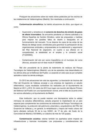 Informe del Defensor del Pueblo correspondiente a 2013

Prosiguen las actuaciones sobre los malos olores padecidos por los vecinos de
las instalaciones de Valdemingómez (Madrid). Son reseñadas a continuación.
Contaminación atmosférica: ha habido actuaciones de oficio, que siguen en
curso:
-	

Supervisión y remedios en el comercio de derechos de emisión de gases
de efecto invernadero. Se encuentra pendiente un informe solicitado a la
Oficina Española de Cambio Climático, sobre las propuestas y medidas
para mejorar los posibles fallos de diseño o desajustes en el
funcionamiento del mercado. Ya se dispone de copia de las actas de las
Mesas de diálogo social, constituidas para garantizar la participación de las
organizaciones sindicales y empresariales en la elaboración y seguimiento
del Plan Nacional de asignación, en cuanto a sus efectos en la
competitividad, la estabilidad en el empleo y la cohesión social
(F12255993).

-	

Contaminación del aire por ozono troposférico en el municipio de Lorca
(Murcia), actuación aún en fase inicial (F13028649).

Mal olor procedente de la planta de tratamiento de residuos del Parque
Tecnológico de Valdemingómez (Madrid): uno