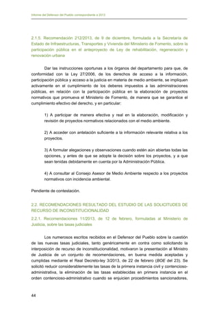 Informe del Defensor del Pueblo correspondiente a 2013

2.1.5. Recomendación 212/2013, de 9 de diciembre, formulada a la Secretaría de
Estado de Infraestructuras, Transportes y Vivienda del Ministerio de Fomento, sobre la
participación pública en el anteproyecto de Ley de rehabilitación, regeneración y
renovación urbana
Dar las instrucciones oportunas a los órganos del departamento para que, de
conformidad con la Ley 27/2006, de los derechos de acceso a la información,
participación pública y acceso a la justicia en materia de medio ambiente, se impliquen
activamente en el cumplimiento de los deberes impuestos a las administraciones
públicas, en relación con la participación pública en la elaboración de proyectos
normativos que promueva el Ministerio de Fomento, de manera que se garantice el
cumplimiento efectivo del derecho, y en particular:
1) A participar de manera efectiva y real en la elaboración, modificación y
revisión de proyectos normativos relacionados con el medio ambiente.
2) A acceder con antelación suficiente a la información relevante relativa a los
proyectos.
3) A formular alegaciones y observaciones cuando estén aún abiertas todas las
opciones, y antes de que se adopte la decisión sobre los proyectos, y a que
sean tenidas debidamente en cuenta por la Administración Pública.
4) A consultar al Consejo Asesor de Medio Ambiente respecto a los proyectos
normativos con incidencia ambiental.
Pendiente de contestación.
2.2. RECOMENDACIONES RESULTADO DEL ESTUDIO DE LAS SOLICITUDES DE
RECURSO DE INCONSTITUCIONALIDAD
2.2.1. Recomendaciones 11/2013, de 12 de febrero, formuladas al Ministerio de
Justicia, sobre las tasas judiciales
Los numerosos escritos recibidos en el Defensor del Pueblo sobre la cuestión
de las nuevas tasas judiciales, tanto genéricamente en contra como solicitando la
interposición de recurso de inconstitucionalidad, motivaron la presentación al Ministro
de Justicia de un conjunto de recomendaciones, en buena medida aceptadas y
cumplidas mediante el Real Decreto-ley 3/2013, de 22 de febrero (BOE del 23). Se
solicitó reducir considerablemente las tasas de la primera instancia civil y contenciosoadministrativa, la eliminación de las tasas establecidas en primera instancia en el
orden contencioso-administrativo cuando se enjuicien procedimientos sancionadores,

44

 