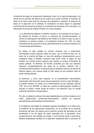 I. CONTENIDOS PRINCIPALES DE LA GESTIÓN DEL DEFENSOR DEL PUEBLO

la exención de tasas en la ejecución hipotecaria o bien, en el caso del ejecutado, una
norma que le eximiera del abono de las costas de la parte contraria; la exención de
tasas en el orden social para los recursos de suplicación y casación; la exención de
tasas en la ejecución en el arbitraje; la modulación de tasas según la capacidad
económica de las personas jurídicas; la moderación de las tasas en los recursos, y la
adecuación de la Ley de Justicia Gratuita a la nueva situación.
1) La dificultad de objetivar el carácter excesivo o muy elevado de una tasa, a
los efectos de formular al mismo un reproche de inconstitucionalidad, no
merma la preocupación del Defensor del Pueblo si se diere el caso de que un
ciudadano no pudiera acceder a la jurisdicción (artículo 24.1 CE), en razón
meramente de la cuantía de la tasa, particularmente en la primera instancia civil
o contenciosa-administrativa.
En efecto, la tasa variable en primera instancia civil y contenciosaadministrativa podría alcanzar miles de euros, con el límite de diez mil, en
razón de la cuantía del litigio, sin que ello signifique necesariamente que el
ciudadano tenga la liquidez necesaria para hacer frente a pagos de esa
entidad, aun cuando tuviere ingresos que impidan su acceso al beneficio de
justicia gratuita. El Defensor del Pueblo considera por ello que deberían
reducirse considerablemente las tasas de la primera instancia civil y
contenciosa-administrativa, no tanto porque en abstracto sean per se lesivas de
derecho alguno, sino porque existe un alto riesgo de que pudieran serlo en
casos individualizados.
2) Asimismo, y como caso especial, en el procedimiento administrativo
sancionador será frecuente que la tasa se aproxime mucho al valor del litigio, y
la posible condena en costas de la Administración es tan matizada (artículo
139.1 de la Ley 29/1998: no cabe aun cuando la Administración perdiere el
proceso si existen "serias dudas de hecho o de derecho") que no resulta
suficiente mecanismo compensatorio.
Por ello, se deberían eliminar las tasas establecidas en primera instancia en el
orden jurisdiccional contencioso-administrativo, cuando se enjuicien
procedimientos administrativos sancionadores.
3) El Defensor del Pueblo ha mostrado especial sensibilidad, en el último año,
al problema de las ejecuciones hipotecarias, en el contexto de la situación
económica del país. No parece que la posición jurídica del ejecutado se vea
beneficiada si ha de pagar las tasas abonadas por el ejecutante como
consecuencia de una condena en costas, o ha de abonar tasas si reconviene.
Debería establecerse también en la ejecución hipotecaria bien la exención de

45

 