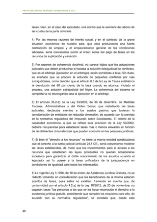 Informe del Defensor del Pueblo correspondiente a 2013

tasas, bien, en el caso del ejecutado, una norma que le eximiera del abono de
las costas de la parte contraria.
4) Por las mismas razones de interés social, y en el contexto de la grave
situación económica de nuestro país, que está produciendo una fuerte
destrucción de empleo y el empeoramiento general de las condiciones
laborales, sería conveniente eximir al orden social del pago de tasas en los
recursos de suplicación y casación.
5) Por razones de coherencia doctrinal, no parece lógico que las actuaciones
judiciales que deben producirse si fracasa la solución extrajudicial de conflictos,
que es el arbitraje (ejecución en el arbitraje), estén sometidas a tasa. Sin duda,
es acertado que se procure la solución de pequeños conflictos por vías
extrajudiciales, como también que el artículo 8.5 de la Ley de Tasas establezca
la devolución del 60 por ciento de la tasa cuando se alcance, iniciado el
proceso, una solución extrajudicial del litigio. La coherencia del sistema se
completaría no devengando tasa la ejecución en el arbitraje.
6) El artículo 35.2.d) de la Ley 53/2002, de 30 de diciembre, de Medidas
Fiscales, Administrativas y del Orden Social, que restableció las tasas
judiciales, declaraba exentos a los sujetos pasivos que tuvieran la
consideración de entidades de reducida dimensión, de acuerdo con lo previsto
en la normativa reguladora del Impuesto sobre Sociedades. El criterio de la
capacidad económica, a que se refiere esta previsión de la Ley 53/2002,
debiera recuperarse para establecer tasas más o menos elevadas en función
de las diferentes circunstancias que pueden concurrir en las personas jurídicas.
7) Si bien el "derecho a los recursos" no tiene la misma entidad constitucional
que el derecho a la tutela judicial (artículo 24.1 CE), sería conveniente moderar
las tasas establecidas, de modo que los impedimentos para el acceso a los
recursos que establecen las leyes procesales no puedan considerarse
excesivos para garantizar el doble conocimiento de los asuntos -cuando el
legislador así lo quiere- y la tarea unificadora de la jurisprudencia en
condiciones de igualdad para todos los interesados.
8) La vigente Ley 1/1996, de 10 de enero, de Asistencia Jurídica Gratuita, no se
redactó tomando en consideración que los beneficiarios de la misma estarían
exentos de tasas, pues éstas no existían. Teniendo en cuenta que, de
conformidad con el artículo 4.2.a) de la Ley 10/2012, de 20 de noviembre, no
pagarán tasas "las personas a las que se les haya reconocido el derecho a la
asistencia jurídica gratuita, acreditando que cumplen los requisitos para ello, de
acuerdo con su normativa reguladora", se constata que, desde esta

46

 