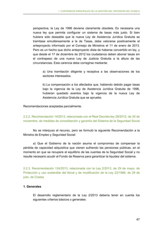 I. CONTENIDOS PRINCIPALES DE LA GESTIÓN DEL DEFENSOR DEL PUEBLO

perspectiva, la Ley de 1996 deviene claramente obsoleta. Es necesaria una
nueva ley que permita configurar un sistema de tasas más justo. Si bien
hubiera sido deseable que la nueva Ley de Asistencia Jurídica Gratuita se
tramitase simultáneamente a la de Tasas, debe valorarse positivamente el
anteproyecto informado por el Consejo de Ministros el 11 de enero de 2013.
Pero es un hecho que dicho anteproyecto dista de haberse convertido en ley, y
que desde el 17 de diciembre de 2012 los ciudadanos deben abonar tasas sin
el contrapeso de una nueva Ley de Justicia Gratuita a la altura de las
circunstancias. Esta carencia debe corregirse mediante:
a) Una tramitación diligente y receptiva a las observaciones de los
sectores interesados.
b) La compensación a los afectados que, habiendo debido pagar tasas
bajo la vigencia de la Ley de Asistencia Jurídica Gratuita de 1996,
hubieran quedado exentos bajo la vigencia de la nueva Ley de
Asistencia Jurídica Gratuita que se apruebe.
Recomendaciones aceptadas parcialmente.
2.2.2. Recomendación 14/2013, relacionada con el Real Decreto-ley 28/2012, de 30 de
noviembre, de medidas de consolidación y garantía del Sistema de la Seguridad Social
No se interpuso el recurso, pero se formuló la siguiente Recomendación a la
Ministra de Empleo y Seguridad Social:
a) Que el Gobierno de la nación asuma el compromiso de compensar la
pérdida de capacidad adquisitiva que vienen sufriendo las pensiones públicas, en el
momento en que se recupere el equilibrio de las cuentas de la Seguridad Social y no
resulte necesario acudir al Fondo de Reserva para garantizar la liquidez del sistema.

2.2.3. Recomendación 124/2013, relacionada con la Ley 2/2013, de 29 de mayo, de
Protección y uso sostenible del litoral y de modificación de la Ley 22/1988, de 28 de
julio, de Costas
1. Generales
El desarrollo reglamentario de la Ley 2/2013 debería tener en cuenta los
siguientes criterios básicos o generales:

47

 