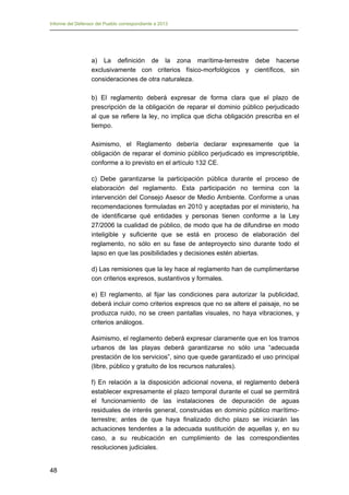 Informe del Defensor del Pueblo correspondiente a 2013

a) La definición de la zona marítima-terrestre debe hacerse
exclusivamente con criterios físico-morfológicos y científicos, sin
consideraciones de otra naturaleza.
b) El reglamento deberá expresar de forma clara que el plazo de
prescripción de la obligación de reparar el dominio público perjudicado
al que se refiere la ley, no implica que dicha obligación prescriba en el
tiempo.
Asimismo, el Reglamento debería declarar expresamente que la
obligación de reparar el dominio público perjudicado es imprescriptible,
conforme a lo previsto en el artículo 132 CE.
c) Debe garantizarse la participación pública durante el proceso de
elaboración del reglamento. Esta participación no termina con la
intervención del Consejo Asesor de Medio Ambiente. Conforme a unas
recomendaciones formuladas en 2010 y aceptadas por el ministerio, ha
de identificarse qué entidades y personas tienen conforme a la Ley
27/2006 la cualidad de público, de modo que ha de difundirse en modo
inteligible y suficiente que se está en proceso de elaboración del
reglamento, no sólo en su fase de anteproyecto sino durante todo el
lapso en que las posibilidades y decisiones estén abiertas.
d) Las remisiones que la ley hace al reglamento han de cumplimentarse
con criterios expresos, sustantivos y formales.
e) El reglamento, al fijar las condiciones para autorizar la publicidad,
deberá incluir como criterios expresos que no se altere el paisaje, no se
produzca ruido, no se creen pantallas visuales, no haya vibraciones, y
criterios análogos.
Asimismo, el reglamento deberá expresar claramente que en los tramos
urbanos de las playas deberá garantizarse no sólo una “adecuada
prestación de los servicios”, sino que quede garantizado el uso principal
(libre, público y gratuito de los recursos naturales).
f) En relación a la disposición adicional novena, el reglamento deberá
establecer expresamente el plazo temporal durante el cual se permitirá
el funcionamiento de las instalaciones de depuración de aguas
residuales de interés general, construidas en dominio público marítimoterrestre; antes de que haya finalizado dicho plazo se iniciarán las
actuaciones tendentes a la adecuada sustitución de aquellas y, en su
caso, a su reubicación en cumplimiento de las correspondientes
resoluciones judiciales.
48

 
