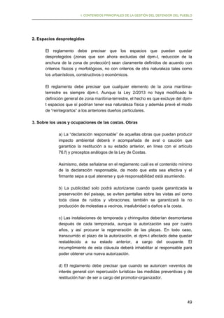 I. CONTENIDOS PRINCIPALES DE LA GESTIÓN DEL DEFENSOR DEL PUEBLO

2. Espacios desprotegidos
El reglamento debe precisar que los espacios que puedan quedar
desprotegidos (zonas que son ahora excluidas del dpm-t, reducción de la
anchura de la zona de protección) sean claramente definidos de acuerdo con
criterios físicos y morfológicos, no con criterios de otra naturaleza tales como
los urbanísticos, constructivos o económicos.
El reglamento debe precisar que cualquier elemento de la zona marítimaterrestre es siempre dpm-t. Aunque la Ley 2/2013 no haya modificado la
definición general de zona marítima-terrestre, el hecho es que excluye del dpmt espacios que sí podrían tener esa naturaleza física y además prevé el modo
de “reintegrarlos” a los anteriores dueños particulares.
3. Sobre los usos y ocupaciones de las costas. Obras
a) La “declaración responsable” de aquellas obras que puedan producir
impacto ambiental deberá ir acompañada de aval o caución que
garantice la restitución a su estadio anterior, en línea con el artículo
76.f) y preceptos análogos de la Ley de Costas.
Asimismo, debe señalarse en el reglamento cuál es el contenido mínimo
de la declaración responsable, de modo que esta sea efectiva y el
firmante sepa a qué atenerse y qué responsabilidad está asumiendo.
b) La publicidad solo podrá autorizarse cuando quede garantizada la
preservación del paisaje, se eviten pantallas sobre las vistas así como
toda clase de ruidos y vibraciones; también se garantizará la no
producción de molestias a vecinos, insalubridad o daños a la costa.
c) Las instalaciones de temporada y chiringuitos deberían desmontarse
después de cada temporada, aunque la autorización sea por cuatro
años, y así procurar la regeneración de las playas. En todo caso,
transcurrido el plazo de la autorización, el dpm-t afectado debe quedar
restablecido a su estado anterior, a cargo del ocupante. El
incumplimiento de esta cláusula deberá inhabilitar al responsable para
poder obtener una nueva autorización.
d) El reglamento debe precisar que cuando se autoricen «eventos de
interés general con repercusión turística» las medidas preventivas y de
restitución han de ser a cargo del promotor-organizador.

49

 