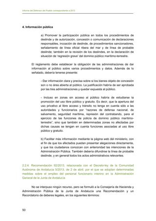 Informe del Defensor del Pueblo correspondiente a 2013

4. Información pública
a) Promover la participación pública en todos los procedimientos de
deslinde y de autorización, concesión o comunicación de declaraciones
responsables, incoación de deslinde, de procedimientos sancionadores,
señalamiento de línea oficial ribera del mar y de línea de probable
deslinde; también en la revisión de los deslindes, en la declaración de
situación de ‘regresión grave’ del dominio público marítimo-terrestre.
El reglamento debe establecer la obligación de las administraciones de dar
información al público sobre varios procedimientos y datos. Además de lo
señalado, debería tenerse presente:
- Dar información clara y precisa sobre si los bienes objeto de concesión
son o no área abierta al público. La justificación habría de ser aprobada
por las tres administraciones y quedar expuesta al público.
- Incluso en zonas sin acceso al público habría de estudiarse la
promoción del uso libre público y gratuito. Es decir, que la apertura del
uso privativo al libre acceso y tránsito no tenga en cuenta sólo a las
autoridades y funcionarios por “razones de defensa nacional, de
salvamento, seguridad marítima, represión del contrabando, para el
ejercicio de las funciones de policía de dominio público marítimoterrestre”, sino que también en determinadas zonas no afectadas por
dichas causas se tengan en cuenta funciones asociadas al uso libre
público y gratuito.
b) Facilitar más información mediante la página web del ministerio, con
el fin de que los afectados puedan presentar alegaciones directamente,
y que los ciudadanos conozcan con anterioridad las intenciones de la
Administración Pública. También debería difundirse la línea de probable
deslinde, y en general todos los actos administrativos relevantes.
2.2.4. Recomendación 92/2013, relacionada con el Decreto-ley de la Comunidad
Autónoma de Andalucía 5/2013, de 2 de abril, por el que se adoptan determinadas
medidas sobre el empleo del personal funcionario interino en la Administración
General de la Junta de Andalucía
No se interpuso ningún recurso, pero se formuló a la Consejería de Hacienda y
Administración Pública de la Junta de Andalucía una Recomendación y un
Recordatorio de deberes legales, en los siguientes términos:

50

 