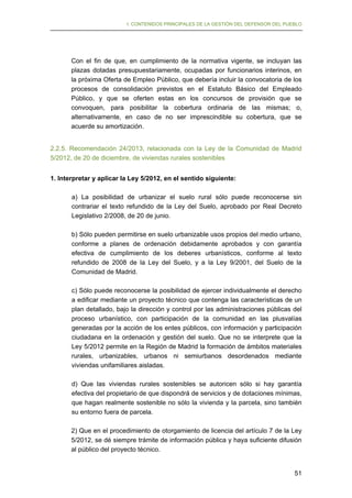 I. CONTENIDOS PRINCIPALES DE LA GESTIÓN DEL DEFENSOR DEL PUEBLO

Con el fin de que, en cumplimiento de la normativa vigente, se incluyan las
plazas dotadas presupuestariamente, ocupadas por funcionarios interinos, en
la próxima Oferta de Empleo Público, que debería incluir la convocatoria de los
procesos de consolidación previstos en el Estatuto Básico del Empleado
Público, y que se oferten estas en los concursos de provisión que se
convoquen, para posibilitar la cobertura ordinaria de las mismas; o,
alternativamente, en caso de no ser imprescindible su cobertura, que se
acuerde su amortización.
2.2.5. Recomendación 24/2013, relacionada con la Ley de la Comunidad de Madrid
5/2012, de 20 de diciembre, de viviendas rurales sostenibles
1. Interpretar y aplicar la Ley 5/2012, en el sentido siguiente:
a) La posibilidad de urbanizar el suelo rural sólo puede reconocerse sin
contrariar el texto refundido de la Ley del Suelo, aprobado por Real Decreto
Legislativo 2/2008, de 20 de junio.
b) Sólo pueden permitirse en suelo urbanizable usos propios del medio urbano,
conforme a planes de ordenación debidamente aprobados y con garantía
efectiva de cumplimiento de los deberes urbanísticos, conforme al texto
refundido de 2008 de la Ley del Suelo, y a la Ley 9/2001, del Suelo de la
Comunidad de Madrid.
c) Sólo puede reconocerse la posibilidad de ejercer individualmente el derecho
a edificar mediante un proyecto técnico que contenga las características de un
plan detallado, bajo la dirección y control por las administraciones públicas del
proceso urbanístico, con participación de la comunidad en las plusvalías
generadas por la acción de los entes públicos, con información y participación
ciudadana en la ordenación y gestión del suelo. Que no se interprete que la
Ley 5/2012 permite en la Región de Madrid la formación de ámbitos materiales
rurales, urbanizables, urbanos ni semiurbanos desordenados mediante
viviendas unifamiliares aisladas.
d) Que las viviendas rurales sostenibles se autoricen sólo si hay garantía
efectiva del propietario de que dispondrá de servicios y de dotaciones mínimas,
que hagan realmente sostenible no sólo la vivienda y la parcela, sino también
su entorno fuera de parcela.
2) Que en el procedimiento de otorgamiento de licencia del artículo 7 de la Ley
5/2012, se dé siempre trámite de información pública y haya suficiente difusión
al público del proyecto técnico.
51

 