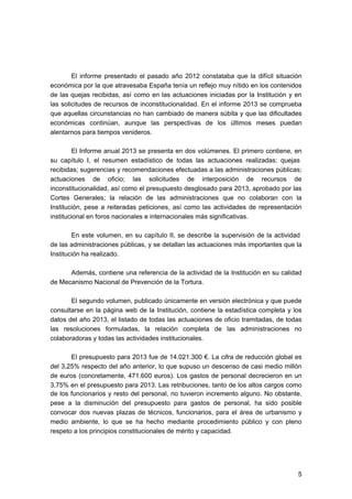 El informe presentado el pasado año 2012 constataba que la difícil situación
económica por la que atravesaba España tenía un reflejo muy nítido en los contenidos
de las quejas recibidas, así como en las actuaciones iniciadas por la Institución y en
las solicitudes de recursos de inconstitucionalidad. En el informe 2013 se comprueba
que aquellas circunstancias no han cambiado de manera súbita y que las dificultades
económicas continúan, aunque las perspectivas de los últimos meses puedan
alentarnos para tiempos venideros.
El Informe anual 2013 se presenta en dos volúmenes. El primero contiene, en
su capítulo I, el resumen estadístico de todas las actuaciones realizadas: quejas
recibidas; sugerencias y recomendaciones efectuadas a las administraciones públicas;
actuaciones de oficio; las solicitudes de interposición de recursos de
inconstitucionalidad, así como el presupuesto desglosado para 2013, aprobado por las
Cortes Generales; la relación de las administraciones que no colaboran con la
Institución, pese a reiteradas peticiones, así como las actividades de representación
institucional en foros nacionales e internacionales más significativas.
En este volumen, en su capítulo II, se describe la supervisión de la actividad
de las administraciones públicas, y se detallan las actuaciones más importantes que la
Institución ha realizado.
Además, contiene una referencia de la actividad de la Institución en su calidad
de Mecanismo Nacional de Prevención de la Tortura.
El segundo volumen, publicado únicamente en versión electrónica y que puede
consultarse en la página web de la Institución, contiene la estadística completa y los
datos del año 2013, el listado de todas las actuaciones de oficio tramitadas, de todas
las resoluciones formuladas, la relación completa de las administraciones no
colaboradoras y todas las actividades institucionales.
El presupuesto para 2013 fue de 14.021.300 €. La cifra de reducción global es
del 3,25% respecto del año anterior, lo que supuso un descenso de casi medio millón
de euros (concretamente, 471.600 euros). Los gastos de personal decrecieron en un
3,75% en el presupuesto para 2013. Las retribuciones, tanto de los altos cargos como
de los funcionarios y resto del personal, no tuvieron incremento alguno. No obstante,
pese a la disminución del presupuesto para gastos de personal, ha sido posible
convocar dos nuevas plazas de técnicos, funcionarios, para el área de urbanismo y
medio ambiente, lo que se ha hecho mediante procedimiento público y con pleno
respeto a los principios constitucionales de mérito y capacidad.

5


 