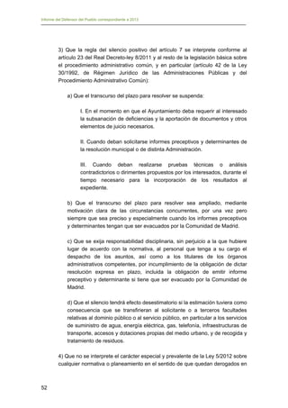 Informe del Defensor del Pueblo correspondiente a 2013

3) Que la regla del silencio positivo del artículo 7 se interprete conforme al
artículo 23 del Real Decreto-ley 8/2011 y al resto de la legislación básica sobre
el procedimiento administrativo común, y en particular (artículo 42 de la Ley
30/1992, de Régimen Jurídico de las Administraciones Públicas y del
Procedimiento Administrativo Común):
a) Que el transcurso del plazo para resolver se suspenda:
I. En el momento en que el Ayuntamiento deba requerir al interesado
la subsanación de deficiencias y la aportación de documentos y otros
elementos de juicio necesarios.
II. Cuando deban solicitarse informes preceptivos y determinantes de
la resolución municipal o de distinta Administración.
III. Cuando deban realizarse pruebas técnicas o análisis
contradictorios o dirimentes propuestos por los interesados, durante el
tiempo necesario para la incorporación de los resultados al
expediente.
b) Que el transcurso del plazo para resolver sea ampliado, mediante
motivación clara de las circunstancias concurrentes, por una vez pero
siempre que sea preciso y especialmente cuando los informes preceptivos
y determinantes tengan que ser evacuados por la Comunidad de Madrid.
c) Que se exija responsabilidad disciplinaria, sin perjuicio a la que hubiere
lugar de acuerdo con la normativa, al personal que tenga a su cargo el
despacho de los asuntos, así como a los titulares de los órganos
administrativos competentes, por incumplimiento de la obligación de dictar
resolución expresa en plazo, incluida la obligación de emitir informe
preceptivo y determinante si tiene que ser evacuado por la Comunidad de
Madrid.
d) Que el silencio tendrá efecto desestimatorio si la estimación tuviera como
consecuencia que se transfirieran al solicitante o a terceros facultades
relativas al dominio público o al servicio público, en particular a los servicios
de suministro de agua, energía eléctrica, gas, telefonía, infraestructuras de
transporte, accesos y dotaciones propias del medio urbano, y de recogida y
tratamiento de residuos.
4) Que no se interprete el carácter especial y prevalente de la Ley 5/2012 sobre
cualquier normativa o planeamiento en el sentido de que quedan derogados en

52

 