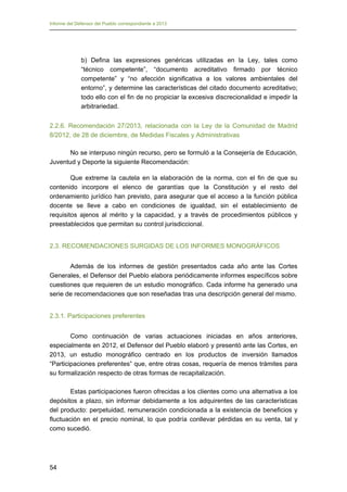 Informe del Defensor del Pueblo correspondiente a 2013

b) Defina las expresiones genéricas utilizadas en la Ley, tales como
“técnico competente”, “documento acreditativo firmado por técnico
competente” y “no afección significativa a los valores ambientales del
entorno”, y determine las características del citado documento acreditativo;
todo ello con el fin de no propiciar la excesiva discrecionalidad e impedir la
arbitrariedad.
2.2.6. Recomendación 27/2013, relacionada con la Ley de la Comunidad de Madrid
8/2012, de 28 de diciembre, de Medidas Fiscales y Administrativas
No se interpuso ningún recurso, pero se formuló a la Consejería de Educación,
Juventud y Deporte la siguiente Recomendación:
Que extreme la cautela en la elaboración de la norma, con el fin de que su
contenido incorpore el elenco de garantías que la Constitución y el resto del
ordenamiento jurídico han previsto, para asegurar que el acceso a la función pública
docente se lleve a cabo en condiciones de igualdad, sin el establecimiento de
requisitos ajenos al mérito y la capacidad, y a través de procedimientos públicos y
preestablecidos que permitan su control jurisdiccional.
2.3. RECOMENDACIONES SURGIDAS DE LOS INFORMES MONOGRÁFICOS
Además de los informes de gestión presentados cada año ante las Cortes
Generales, el Defensor del Pueblo elabora periódicamente informes específicos sobre
cuestiones que requieren de un estudio monográfico. Cada informe ha generado una
serie de recomendaciones que son reseñadas tras una descripción general del mismo.
2.3.1. Participaciones preferentes
Como continuación de varias actuaciones iniciadas en años anteriores,
especialmente en 2012, el Defensor del Pueblo elaboró y presentó ante las Cortes, en
2013, un estudio monográfico centrado en los productos de inversión llamados
“Participaciones preferentes” que, entre otras cosas, requería de menos trámites para
su formalización respecto de otras formas de recapitalización.
Estas participaciones fueron ofrecidas a los clientes como una alternativa a los
depósitos a plazo, sin informar debidamente a los adquirentes de las características
del producto: perpetuidad, remuneración condicionada a la existencia de beneficios y
fluctuación en el precio nominal, lo que podría conllevar pérdidas en su venta, tal y
como sucedió.

54

 