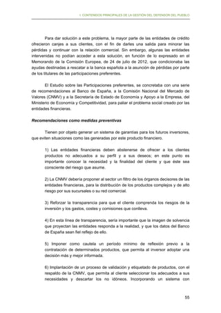 I. CONTENIDOS PRINCIPALES DE LA GESTIÓN DEL DEFENSOR DEL PUEBLO

Para dar solución a este problema, la mayor parte de las entidades de crédito
ofrecieron canjes a sus clientes, con el fin de darles una salida para minorar las
pérdidas y continuar con la relación comercial. Sin embargo, algunas las entidades
intervenidas no podían acceder a esta solución, en función de lo expresado en el
Memorando de la Comisión Europea, de 24 de julio de 2012, que condicionaba las
ayudas destinadas a rescatar a la banca española a la asunción de pérdidas por parte
de los titulares de las participaciones preferentes.
El Estudio sobre las Participaciones preferentes, se concretaba con una serie
de recomendaciones al Banco de España, a la Comisión Nacional del Mercado de
Valores (CNMV) y a la Secretaría de Estado de Economía y Apoyo a la Empresa, del
Ministerio de Economía y Competitividad, para paliar el problema social creado por las
entidades financieras.
Recomendaciones como medidas preventivas
Tienen por objeto generar un sistema de garantías para los futuros inversores,
que eviten situaciones como las generadas por este producto financiero.
1) Las entidades financieras deben abstenerse de ofrecer a los clientes
productos no adecuados a su perfil y a sus deseos; en este punto es
importante conocer la necesidad y la finalidad del cliente y que éste sea
consciente del riesgo que asume.
2) La CNMV debería proponer al sector un filtro de los órganos decisores de las
entidades financieras, para la distribución de los productos complejos y de alto
riesgo por sus sucursales o su red comercial.
3) Reforzar la transparencia para que el cliente comprenda los riesgos de la
inversión y los gastos, costes y comisiones que conlleva.
4) En esta línea de transparencia, sería importante que la imagen de solvencia
que proyectan las entidades responda a la realidad, y que los datos del Banco
de España sean fiel reflejo de ello.
5) Imponer como cautela un período mínimo de reflexión previo a la
contratación de determinados productos, que permita al inversor adoptar una
decisión más y mejor informada.
6) Implantación de un proceso de validación y etiquetado de productos, con el
respaldo de la CNMV, que permita al cliente seleccionar los adecuados a sus
necesidades y descartar los no idóneos. Incorporando un sistema con

55

 