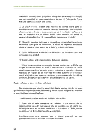 Informe del Defensor del Pueblo correspondiente a 2013

indicadores sencillo y claro, que permita distinguir los productos por su riesgo y
por su complejidad, sin tener conocimientos técnicos. El Defensor del Pueblo
hizo una recomendación en este sentido.
7) La CNMV debería aprobar unos modelos de contrato marco para las
relaciones inversor/minorista con las sociedades de inversión, que distinguiera
claramente los contratos de asesoramiento de los de mediación y señalando el
tipo de productos que el cliente abarca como inversor, así como las
características del servicio y la responsabilidad que asume el prestador.
8) Educación financiera tanto para el personal que comercializa los productos
financieros como para los ciudadanos, a través de programas educativos,
similar al programa piloto creado por la CNMV y el Banco de España.
9) Control de incentivos al personal que comercializa los productos cuando son
empleados de la entidad.
10) Elaboración de un Código vinculante de buenas prácticas.
11) Mayor independencia y competencias claras y precisas para la CNMV para
adoptar medidas cautelares así como el otorgamiento de facultades a la CNMV
para imponer acuerdos a las partes, cuando estime que la normativa no ha sido
respetada en perjuicio de los inversores minoristas, evitando que tengan que
acudir a la justicia para solventar cuestiones que el supervisor ha decidido de
antemano, sin perjuicio de su derecho a la utilización de la vía judicial.
Recomendaciones como medidas paliativas
Son propuestas para colaborar a encontrar vías de solución para las personas
que invirtieron en participaciones preferentes y no han podido recuperar su inversión,
ni han obtenido compensación alguna.
1. Arbitraje universal para todas las entidades intervenidas
2. Dado que el mejor conocedor del problema y que muchas de las
reclamaciones no serán nuevas para ella, se considera que el órgano más
idóneo para actuar en funciones mediadoras o arbitrales es la CNMV, aunque
necesite apoyos de medios materiales y personales.
Subsidiariamente, sería deseable que el órgano encargado de este
procedimiento tuviese una visión general de la cuestión.

56

 