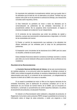 I. CONTENIDOS PRINCIPALES DE LA GESTIÓN DEL DEFENSOR DEL PUEBLO

Es importante dar publicidad al procedimiento arbitral, para que quede claro a
los afectados que se trata de una vía alternativa a la judicial. También hay que
explicar ante quién se ha de presentar la solicitud de arbitraje y las indicaciones
concretas sobre requisitos y forma.
3) Esta Institución es partidaria de incluir a todos los afectados por la
comercialización de preferentes de las entidades intervenidas en el
procedimiento arbitral. De no aceptarse dicha recomendación, el órgano o
empresa encargada de la selección ha ser independiente.
4) El contenido de las resoluciones que eviten las pérdidas de capital y
derechos, aunque sea reconociendo compensaciones a largo plazo, en función
de las necesidades del inversor.
5) Prestar un servicio de asesoramiento que explicase a los afectados las
ofertas realizadas por las entidades para el canje de las participaciones
preferentes.
6) Aceptación como vinculantes de las decisiones de la CNMV para los casos
no resueltos, evitando la acción judicial.
Estas entidades financieras deberían someterse al arbitraje voluntario o crearse
para ellas una vía de mediación eficaz para la solución de los conflictos con los
ciudadanos.
Resultado de las Recomendaciones
La Comisión Nacional del Mercado de Valores, de las seis recomendaciones
de medidas paliativas, no se pronunció sobre las siguientes: el arbitraje universal; la
CNMV como entidad encargada del arbitraje; la necesaria independencia de la entidad
seleccionadora para este fin; el contenido de las resoluciones, y la obligatoriedad de
imponer el criterio de la CNMV a los casos no resueltos.
Sí se aceptó la posibilidad de incluir un filtro en los órganos decisores de las
entidades financieras, para la distribución de productos complejos por la red, la
elaboración de una Circular de Control Interno de la CNMV, que se encuentra en
tramitación y contempla un procedimiento de control específico dedicado a la política
de lanzamiento de productos y la educación financiera.
En relación a la Recomendación sobre validación y etiquetado de productos, el
Reglamento Comunitario sobre productos PRIPS recoge la posibilidad de armonizar la
información sobre el riesgo de estos productos, y existe una exigencia a nivel

57

 