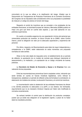 Informe del Defensor del Pueblo correspondiente a 2013

comunitario en lo que se refiere a la clasificación del riesgo. Añaden que la
Subcomisión de Transparencia de Productos Financieros de la Comisión Económica
del Congreso de los Diputados está considerando entre sus propuestas la posibilidad
de instaurar un código de colores en función del riesgo.
Respecto al control de incentivos que se conceden a los empleados de las
entidades financieras, la Autoridad Europea de Valores y Mercados (ESMA) publicó en
mayo una guía que tiene en cuenta este aspecto, y que está aplicando en sus
prácticas supervisoras.
En cuanto a la posible exigencia de una capacitación mínima del personal que
comercializa productos de inversión, la futura Circular de la CNMV, sobre Control
Interno, prevé la obligación de velar por la adecuada capacitación y experiencia del
personal.
Por último, respecto a la Recomendación para dotar de mayor independencia y
competencias a la CNMV, están elaborando en estos momentos una propuesta
normativa en este sentido.
Otras no han sido objeto de respuesta como: el establecimiento de un período
de reflexión; la aprobación de un modelo de contrato para distinguir claramente el
asesoramiento y la mediación, y la aprobación de un código vinculante de buenas
prácticas.
La Secretaría de Estado de Economía y Apoyo a la Empresa hizo una
valoración de las propuestas.
Entre las recomendaciones preventivas fueron aceptadas varias, indicando que
serán tenidas en cuenta en futuras iniciativas legislativas, como reforzar la
transparencia, establecer un período de reflexión antes de formalizar la contratación, la
elaboración de modelos de contrato, la educación financiera y el control de incentivos.
La recomendación sobre la abstención de las entidades financieras de ofrecer
a los clientes productos no adecuados a su perfil y a sus deseos, fue rechazada,
argumentando que no es necesario introducir mejoras por haber sido modificada la
normativa recientemente.
Se rechazó también el control para la distribución de productos complejos,
puesto que ya existe esa obligación en la legislación vigente, a pesar de no haber
dado los resultados previstos.

58

 