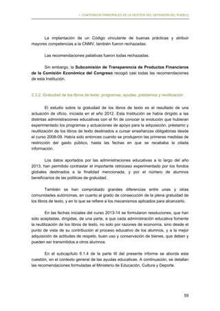 I. CONTENIDOS PRINCIPALES DE LA GESTIÓN DEL DEFENSOR DEL PUEBLO

La implantación de un Código vinculante de buenas prácticas y atribuir
mayores competencias a la CNMV, también fueron rechazadas.
Las recomendaciones paliativas fueron todas rechazadas.
Sin embargo, la Subcomisión de Transparencia de Productos Financieros
de la Comisión Económica del Congreso recogió casi todas las recomendaciones
de esta Institución.

2.3.2. Gratuidad de los libros de texto: programas, ayudas, préstamos y reutilización
El estudio sobre la gratuidad de los libros de texto es el resultado de una
actuación de oficio, iniciada en el año 2012. Esta Institución se había dirigido a las
distintas administraciones educativas con el fin de conocer la evolución que hubieran
experimentado los programas y actuaciones de apoyo para la adquisición, préstamo y
reutilización de los libros de texto destinados a cursar enseñanzas obligatorias desde
el curso 2008-09. Había sido entonces cuando se produjeron las primeras medidas de
restricción del gasto público, hasta las fechas en que se recababa la citada
información.
Los datos aportados por las administraciones educativas a lo largo del año
2013, han permitido contrastar el importante retroceso experimentado por los fondos
globales destinados a la finalidad mencionada, y por el número de alumnos
beneficiarios de las políticas de gratuidad.
También se han comprobado grandes diferencias entre unas y otras
comunidades autónomas, en cuanto al grado de consecución de la plena gratuidad de
los libros de texto, y en lo que se refiere a los mecanismos aplicados para alcanzarlo.
En las fechas iniciales del curso 2013-14 se formularon resoluciones, que han
sido aceptadas, dirigidas, de una parte, a que cada administración educativa fomente
la reutilización de los libros de texto, no solo por razones de economía, sino desde el
punto de vista de su contribución al proceso educativo de los alumnos, y a la mejor
adquisición de actitudes de respeto, buen uso y conservación de bienes, que deben y
pueden ser transmitidos a otros alumnos.
En el subcapítulo 6.1.4 de la parte III del presente informe se aborda esta
cuestión, en el contexto general de las ayudas educativas. A continuación, se detallan
las recomendaciones formuladas al Ministerio de Educación, Cultura y Deporte.

59

 