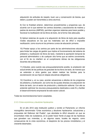 I. CONTENIDOS PRINCIPALES DE LA GESTIÓN DEL DEFENSOR DEL PUEBLO

adquisición de actitudes de respeto, buen uso y conservación de bienes, que
deben y pueden ser transmitidos a otros alumnos.
8) Con la finalidad anterior, determinar procedimientos y programas que, de
acuerdo con lo que estimen los centros docentes y asociaciones de madres y
padres de alumnos (AMPAS), permitan organizar sistemas para hacer posible y
favorecer la reutilización de los libros de texto, de la forma más adecuada.
9) Aplicar sistemas de ayuda a la adquisición de libros de texto para aquellos
niveles educativos en los que los materiales son de difícil o imposible
reutilización, como ocurre en los primeros cursos de educación primaria.
10) Prestar apoyo a los centros por parte de las administraciones educativas
para limitar las cargas de gestión que implica el funcionamiento del sistema de
préstamo y reutilización de libros de texto, mediante la aportación temporal de
personal administrativo o de cualquier otra forma que se estime conveniente,
con el fin de no interferir en el cumplimiento idóneo de las obligaciones
docentes del profesorado.
11) Estudiar, para cuando sea presupuestariamente posible, la ampliación del
actual ámbito de las políticas de gratuidad de los libros de texto, de manera que
se extiendan a otros gastos que deben realizar las familias para la
escolarización de sus hijos en etapas educativas obligatorias.
12) Coordinar y, en su caso, acordar actuaciones a efectos de los programas
de préstamo y reutilización, así como los de ayudas directas a la adquisición de
libros de texto, con el sector de producción y distribución editorial. Con ello se
pretende optimizar los recursos presupuestarios destinados a este fin y facilitar
el desenvolvimiento empresarial de este sector cultural.
Todas las recomendaciones fueron aceptadas.
2.3.3. Crisis económica y deudores hipotecarios
En el año 2012 esta Institución publicó y remitió al Parlamento un informe
monográfico denominado “Crisis económica y deudores hipotecarios: actuaciones y
propuestas del Defensor del Pueblo”, que abordaba la difícil situación en que se
encontraban miles de ciudadanos, al no poder hacer frente al pago de las hipotecas
que gravaban sus viviendas, y, en algunos casos, locales de negocio, como
consecuencia de la crisis económica, el desplome de los precios inmobiliarios y el
creciente desempleo.

61

 