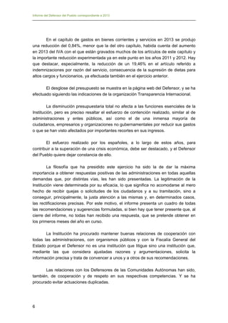 Informe del Defensor del Pueblo correspondiente a 2013

En el capítulo de gastos en bienes corrientes y servicios en 2013 se produjo
una reducción del 0,84%, menor que la del otro capítulo, habida cuenta del aumento
en 2013 del IVA con el que están gravados muchos de los artículos de este capítulo y
la importante reducción experimentada ya en este punto en los años 2011 y 2012. Hay
que destacar, especialmente, la reducción de un 19,46% en el artículo referido a
indemnizaciones por razón del servicio, consecuencia de la supresión de dietas para
altos cargos y funcionarios, ya efectuada también en el ejercicio anterior.
El desglose del presupuesto se muestra en la página web del Defensor, y se ha
efectuado siguiendo las indicaciones de la organización Transparencia Internacional.
La disminución presupuestaria total no afecta a las funciones esenciales de la
Institución, pero es preciso resaltar el esfuerzo de contención realizado, similar al de
administraciones y entes públicos, así como el de una inmensa mayoría de
ciudadanos, empresarios y organizaciones no gubernamentales por reducir sus gastos
o que se han visto afectados por importantes recortes en sus ingresos.
El esfuerzo realizado por los españoles, a lo largo de estos años, para
contribuir a la superación de una crisis económica, debe ser destacado, y el Defensor
del Pueblo quiere dejar constancia de ello.
La filosofía que ha presidido este ejercicio ha sido la de dar la máxima
importancia a obtener respuestas positivas de las administraciones en todas aquellas
demandas que, por distintas vías, les han sido presentadas. La legitimación de la
Institución viene determinada por su eficacia, lo que significa no acomodarse al mero
hecho de recibir quejas o solicitudes de los ciudadanos y a su tramitación, sino a
conseguir, principalmente, la justa atención a las mismas y, en determinados casos,
las rectificaciones precisas. Por este motivo, el informe presenta un cuadro de todas
las recomendaciones y sugerencias formuladas, si bien hay que tener presente que, al
cierre del informe, no todas han recibido una respuesta, que se pretende obtener en
los primeros meses del año en curso.
La Institución ha procurado mantener buenas relaciones de cooperación con
todas las administraciones, con organismos públicos y con la Fiscalía General del
Estado porque el Defensor no es una institución que litigue sino una institución que,
mediante las que considera ajustadas razones y argumentaciones, solicita la
información precisa y trata de convencer a unos y a otros de sus recomendaciones.
Las relaciones con los Defensores de las Comunidades Autónomas han sido,
también, de cooperación y de respeto en sus respectivas competencias. Y se ha
procurado evitar actuaciones duplicadas.

6

 
