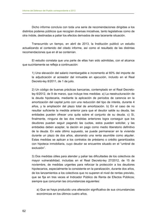 Informe del Defensor del Pueblo correspondiente a 2013

Dicho informe concluía con toda una serie de recomendaciones dirigidas a los
distintos poderes públicos que recogían diversas iniciativas, tanto legislativas como de
otra índole, destinadas a paliar los efectos derivados de esa lacerante situación.
Transcurrido un tiempo, en abril de 2013, la Institución publicó un estudio
actualizando el contenido del citado informe, así como el resultado de las distintas
recomendaciones que en él se contenían.
El estudio constata que una parte de ellas han sido admitidas, con el alcance
que sucintamente se refleja a continuación:
1) Una elevación del salario inembargable e incremento al 60% del importe de
la adjudicación al acreedor del inmueble en ejecución, incluido en el Real
Decreto-ley 8/2011, de 1 de julio.
2) Un código de buenas prácticas bancarias, contemplado en el Real Decretoley 6/2012, de 9 de marzo, que incluye tres medidas: a) La reestructuración de
la deuda hipotecaria, mediante la aplicación de períodos de carencia en la
amortización del capital junto con una reducción del tipo de interés, durante 4
años, y la ampliación del plazo total de amortización. b) En el caso de no
resultar suficiente la medida anterior para que el deudor salde su deuda, las
entidades pueden ofrecer una quita sobre el conjunto de su deuda. c) Si,
finalmente, ninguna de las dos medidas anteriores logra conseguir que los
deudores puedan seguir pagando las cuotas, estos pueden solicitar, y las
entidades deben aceptar, la dación en pago como medio liberatorio definitivo
de la deuda. En este último supuesto, se puede permanecer en la vivienda
durante un plazo de dos años, abonando una renta asumible como alquiler.
Estas medidas se aplican a los contratos de préstamo o crédito garantizados
con hipoteca inmobiliaria, cuyo deudor se encuentre situado en el “umbral de
exclusión”.
3) Dos medidas útiles para atender y paliar las dificultades de los colectivos de
mayor vulnerabilidad, incluidas en el Real Decreto-ley 27/2012, de 15 de
noviembre, de medidas urgentes para reforzar la protección a los deudores
hipotecarios, especialmente la consistente en la paralización, durante dos años,
de los lanzamientos a los colectivos que no superen el nivel de rentas previsto,
que se fija en tres veces el Indicador Público de Renta de Efectos Públicos;
siempre que concurran las circunstancias siguientes:
a) Que se haya producido una alteración significativa de sus circunstancias
económicas en los últimos cuatro años.

62

 