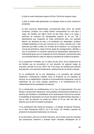 I. CONTENIDOS PRINCIPALES DE LA GESTIÓN DEL DEFENSOR DEL PUEBLO

b) Que la cuota hipotecaria supere el 50 por 100 de los ingresos netos.
c) Que el crédito esté garantizado con hipoteca sobre la única vivienda en
propiedad.
d) Que concurran determinadas circunstancias tales como: ser familia
numerosa, constituir una unidad familiar monoparental con dos hijos a
cargo, ser familias con algún menor de tres años, tener a su cargo a
personas en situación de discapacidad superior al 33 por 100 o
dependencia que incapacite de modo permanente para una actividad
laboral, ser deudores en paro y sin prestación por desempleo, constituir
unidades familiares en las que convivan en la misma vivienda una o más
personas que estén unidas con el titular de la hipoteca o su cónyuge por
vínculo de parentesco, hasta el tercer grado de consaguinidad o afinidad, y
que se encuentren en situación personal de discapacidad, dependencia o
enfermedad grave que le incapacite de forma temporal o permanente para
una actividad laboral o estar en algunos supuestos de violencia de género.
4) La suspensión inmediata, por un plazo de dos años, de los desahucios de
las familias que se encuentren en una situación de especial riesgo de
exclusión, prevista en la Ley 1/2013, de 14 de mayo, de medidas para reforzar
la protección a los deudores hipotecarios, reestructuración de deuda y alquiler.
5) La modificación de la Ley Hipotecaria y la normativa del mercado
hipotecario, introduciendo medidas como la limitación de los intereses de
demora, su no capitalización, mejoras en el procedimiento extrajudicial, como la
celebración de una única subasta electrónica, o el fortalecimiento de la
independencia de las sociedades de tasación.
6) La introducción de modificaciones en la Ley de Enjuiciamiento Civil que
afectan a la ejecución hipotecaria, como posibles condonaciones posteriores, el
derecho del ciudadano a beneficiarse de la revalorización futura de la vivienda,
la posibilidad de apreciación por el juez del abuso de determinadas cláusulas, y
que el valor de tasación no pueda ser inferior al 75 por cien del valor de
tasación que se fijó al conceder el préstamo.
7) La modificación del umbral de exclusión, y el Código de Buenas Prácticas,
en el Real Decreto-ley 6/2012, de 9 de marzo, de medidas urgentes de
protección de deudores hipotecarios sin recursos.
8) La promoción, junto con el sector financiero, de un fondo social de viviendas
que proporcione cobertura a quienes hayan resultado desalojados de su

63

 
