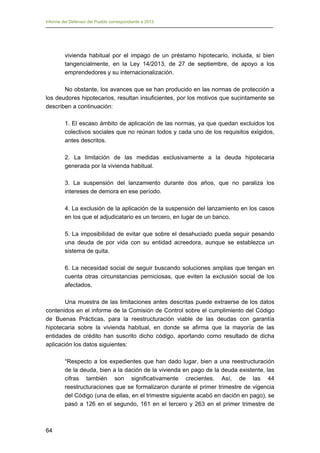 Informe del Defensor del Pueblo correspondiente a 2013

vivienda habitual por el impago de un préstamo hipotecario, incluida, si bien
tangencialmente, en la Ley 14/2013, de 27 de septiembre, de apoyo a los
emprendedores y su internacionalización.
No obstante, los avances que se han producido en las normas de protección a
los deudores hipotecarios, resultan insuficientes, por los motivos que sucintamente se
describen a continuación:
1. El escaso ámbito de aplicación de las normas, ya que quedan excluidos los
colectivos sociales que no reúnan todos y cada uno de los requisitos exigidos,
antes descritos.
2. La limitación de las medidas exclusivamente a la deuda hipotecaria
generada por la vivienda habitual.
3. La suspensión del lanzamiento durante dos años, que no paraliza los
intereses de demora en ese período.
4. La exclusión de la aplicación de la suspensión del lanzamiento en los casos
en los que el adjudicatario es un tercero, en lugar de un banco.
5. La imposibilidad de evitar que sobre el desahuciado pueda seguir pesando
una deuda de por vida con su entidad acreedora, aunque se establezca un
sistema de quita.
6. La necesidad social de seguir buscando soluciones amplias que tengan en
cuenta otras circunstancias perniciosas, que eviten la exclusión social de los
afectados.
Una muestra de las limitaciones antes descritas puede extraerse de los datos
contenidos en el informe de la Comisión de Control sobre el cumplimiento del Código
de Buenas Prácticas, para la reestructuración viable de las deudas con garantía
hipotecaria sobre la vivienda habitual, en donde se afirma que la mayoría de las
entidades de crédito han suscrito dicho código, aportando como resultado de dicha
aplicación los datos siguientes:
“Respecto a los expedientes que han dado lugar, bien a una reestructuración
de la deuda, bien a la dación de la vivienda en pago de la deuda existente, las
cifras también son significativamente crecientes. Así, de las 44
reestructuraciones que se formalizaron durante el primer trimestre de vigencia
del Código (una de ellas, en el trimestre siguiente acabó en dación en pago), se
pasó a 126 en el segundo, 161 en el tercero y 263 en el primer trimestre de

64

 
