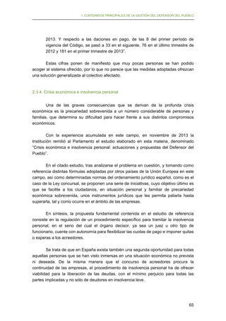I. CONTENIDOS PRINCIPALES DE LA GESTIÓN DEL DEFENSOR DEL PUEBLO

2013. Y respecto a las daciones en pago, de las 8 del primer período de
vigencia del Código, se pasó a 33 en el siguiente, 76 en el último trimestre de
2012 y 181 en el primer trimestre de 2013”.
Estas cifras ponen de manifiesto que muy pocas personas se han podido
acoger al sistema ofrecido, por lo que no parece que las medidas adoptadas ofrezcan
una solución generalizada al colectivo afectado.

2.3.4. Crisis económica e insolvencia personal
Una de las graves consecuencias que se derivan de la profunda crisis
económica es la precariedad sobrevenida a un número considerable de personas y
familias, que determina su dificultad para hacer frente a sus distintos compromisos
económicos.
Con la experiencia acumulada en este campo, en noviembre de 2013 la
Institución remitió al Parlamento el estudio elaborado en esta materia, denominado
“Crisis económica e insolvencia personal: actuaciones y propuestas del Defensor del
Pueblo”.
En el citado estudio, tras analizarse el problema en cuestión, y tomando como
referencia distintas fórmulas adoptadas por otros países de la Unión Europea en este
campo, así como determinadas normas del ordenamiento jurídico español, como es el
caso de la Ley concursal, se proponen una serie de iniciativas, cuyo objetivo último es
que se facilite a los ciudadanos, en situación personal y familiar de precariedad
económica sobrevenida, unos instrumentos jurídicos que les permita paliarla hasta
superarla, tal y como ocurre en el ámbito de las empresas.
En síntesis, la propuesta fundamental contenida en el estudio de referencia
consiste en la regulación de un procedimiento específico para tramitar la insolvencia
personal, en el seno del cual el órgano decisor, ya sea un juez u otro tipo de
funcionario, cuente con autonomía para flexibilizar las cuotas de pago e imponer quitas
o esperas a los acreedores.
Se trata de que en España exista también una segunda oportunidad para todas
aquellas personas que se han visto inmersas en una situación económica no prevista
ni deseada. De la misma manera que el concurso de acreedores procura la
continuidad de las empresas, el procedimiento de insolvencia personal ha de ofrecer
viabilidad para la liberación de las deudas, con el mínimo perjuicio para todas las
partes implicadas y no sólo de deudores en insolvencia leve.

65

 