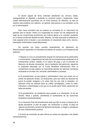 Informe del Defensor del Pueblo correspondiente a 2013

El deudor pagará de forma ordenada atendiendo sus mínimos vitales,
salvaguardando su dignidad y eludiendo su exclusión social y marginación, hasta
quedar definitivamente exonerado con un límite temporal. En definitiva, se trata de
resolver este problema con realismo, sin generar más pasivos a una sociedad, ya de
por sí sobrecargada.
Esta nueva normativa que se propone se convertiría en un instrumento de
garantía para el deudor, frente a la incapacidad de cumplir con las obligaciones de
pago de sus compromisos económicos, por motivos ajenos a su voluntad, quedando
en un tiempo prudencial liberado de ellos. Además, con esta propuesta se pretende un
trato especial entre el deudor y sus acreedores en situaciones tales como: divorcio,
desempleo, enfermedad y hasta fallecimiento.
De acuerdo con estos sucintos antecedentes, se efectuaron las
Recomendación siguientes a la Secretaría de Estado de Justicia y a la Presidencia del
Gobierno:
1) Regular ex novo un procedimiento singular de insolvencia de los particulares
o consumidores, independiente del resto de los procedimientos existentes en el
ordenamiento jurídico, basado en la cultura del pago y con la previsión de
liberación de deudas remanentes, tras la liquidación del patrimonio, siguiendo
la propuesta efectuada por el Fondo Monetario Internacional. Para el
cumplimiento de este objetivo se recomienda abordar las reformas normativas
necesarias en el orden civil, mercantil, administrativo y procesal.
2) El procedimiento, ya sea judicial o administrativo, tiene que contar con un
ámbito de aplicación amplio, sin exclusiones, para que todos los deudores de
buena fe puedan acogerse a él, sobre todo los que más lo necesitan, sin
distinción entre los distintos tipos de crédito (privilegiados, contra la masa,
ordinarios o subordinados) a los que no se pueda hacer frente, abarcando así
todas las deudas.
3) El procedimiento, sin obstáculos para acceder a su tramitación, ha de ser
sencillo, eficaz y gratuito, permitiendo el saneamiento de las economías
domésticas sobreendeudadas.
4) La resolución final del procedimiento tiene que fijar la quita, el importe de la
deuda persistente, el plan de pagos, las condiciones a cumplir, el plazo de
vigencia (prudencial) y la fecha de liberación del deudor, a imagen y semejanza
de otros ordenamientos jurídicos.
A la fecha de conclusión de este informe se carece de respuesta a las citadas
recomendaciones.
66

 