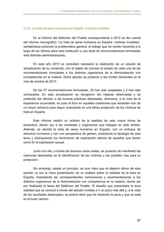 I. CONTENIDOS PRINCIPALES DE LA GESTIÓN DEL DEFENSOR DEL PUEBLO

2.3.5. La trata de seres humanos en España: víctimas invisibles
En el informe del Defensor del Pueblo correspondiente a 2012 se dio cuenta
del informe monográfico “La trata de seres humanos en España: victimas invisibles”,
señalándose entonces la problemática general, el trabajo que ha venido haciendo a lo
largo de los últimos años esta Institución y una serie de recomendaciones formuladas
ante distintas administraciones.
En este año 2013 se consideró necesaria la realización de un estudio de
actualización de su contenido, con el objeto de conocer el estado de cada una de las
recomendaciones formuladas a los distintos organismos de la Administración con
competencias en la materia. Dicho estudio se presento a las Cortes Generales en el
mes de octubre de 2013.
De las 27 recomendaciones formuladas, 25 han sido aceptadas y 2 han sido
rechazadas. En esta actualización se recogieron las mejoras observadas y se
pretendió dar difusión a las buenas prácticas detectadas. Asimismo, a la vista de la
experiencia acumulada, se puso el foco en aquellas cuestiones que necesitan aún de
un mayor esfuerzo para seguir avanzando en una eficaz protección de las víctimas de
trata en España.
Este informe realizó un análisis de la realidad de esta nueva forma de
esclavitud, dando voz a las entidades y organismos que trabajan en este ámbito.
Además, se abordó la trata de seres humanos en España, con un enfoque de
derechos humanos y con una perspectiva de género, analizando la tipología de esta
lacra y distinguiendo los fenómenos de explotación laboral de aquellos que tienen
como fin la explotación sexual.
Junto con ello, a través de diversos casos reales, se pusieron de manifiesto las
carencias detectadas en la identificación de las víctimas y las posibles vías para su
protección.
Sin embargo, desde un principio, se tuvo claro que el objetivo último de este
estudio no era la mera presentación de un análisis sobre la realidad de la trata en
España, trasladando las correspondientes conclusiones y recomendaciones a los
distintos organismos de la Administración con competencia en la materia, dando así
por finalizada la tarea del Defensor del Pueblo. El desafío que presentaba la dura
realidad que se conoció a través del estudio invitaba a ir un poco más allá y, a la vista
de los resultados alcanzados, se podría decir que ha merecido la pena y que se está
en el buen camino.

67

 