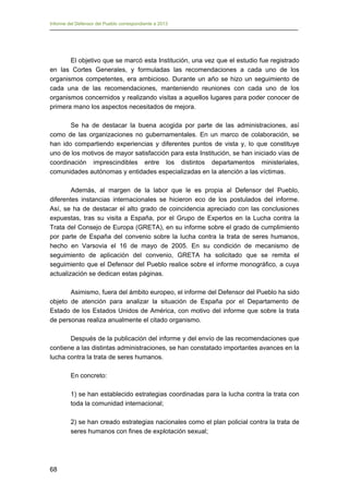 Informe del Defensor del Pueblo correspondiente a 2013

El objetivo que se marcó esta Institución, una vez que el estudio fue registrado
en las Cortes Generales, y formuladas las recomendaciones a cada uno de los
organismos competentes, era ambicioso. Durante un año se hizo un seguimiento de
cada una de las recomendaciones, manteniendo reuniones con cada uno de los
organismos concernidos y realizando visitas a aquellos lugares para poder conocer de
primera mano los aspectos necesitados de mejora.
Se ha de destacar la buena acogida por parte de las administraciones, así
como de las organizaciones no gubernamentales. En un marco de colaboración, se
han ido compartiendo experiencias y diferentes puntos de vista y, lo que constituye
uno de los motivos de mayor satisfacción para esta Institución, se han iniciado vías de
coordinación imprescindibles entre los distintos departamentos ministeriales,
comunidades autónomas y entidades especializadas en la atención a las víctimas.
Además, al margen de la labor que le es propia al Defensor del Pueblo,
diferentes instancias internacionales se hicieron eco de los postulados del informe.
Así, se ha de destacar el alto grado de coincidencia apreciado con las conclusiones
expuestas, tras su visita a España, por el Grupo de Expertos en la Lucha contra la
Trata del Consejo de Europa (GRETA), en su informe sobre el grado de cumplimiento
por parte de España del convenio sobre la lucha contra la trata de seres humanos,
hecho en Varsovia el 16 de mayo de 2005. En su condición de mecanismo de
seguimiento de aplicación del convenio, GRETA ha solicitado que se remita el
seguimiento que el Defensor del Pueblo realice sobre el informe monográfico, a cuya
actualización se dedican estas páginas.
Asimismo, fuera del ámbito europeo, el informe del Defensor del Pueblo ha sido
objeto de atención para analizar la situación de España por el Departamento de
Estado de los Estados Unidos de América, con motivo del informe que sobre la trata
de personas realiza anualmente el citado organismo.
Después de la publicación del informe y del envío de las recomendaciones que
contiene a las distintas administraciones, se han constatado importantes avances en la
lucha contra la trata de seres humanos.
En concreto:
1) se han establecido estrategias coordinadas para la lucha contra la trata con
toda la comunidad internacional;
2) se han creado estrategias nacionales como el plan policial contra la trata de
seres humanos con fines de explotación sexual;

68

 